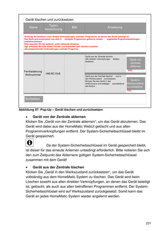 Gerät löschen und zurücksetzen
                          Typen-
       Name                                      Bild                               Anweisung
                       bezeichnung

   Achtung! Es bestehen noch direkte Verknüpfungen und/oder Programme, an denen das Gerät beteiligt ist.
   Das Gerät wird automatisch aus allen b     eteiligten Programmen gelöscht, sodass ungewollte Programmbeziehungen
   entstehen können!
   Bitte beachten Sie die weiteren, unten stehende Hinweise.
   Ggf. schließen Sie bitte dieses Fenster und bearbeiten bzw. löschen zunächst
   alle entsprechenden Verknüpfungen und/oder Progrmme


                                                              Gerät aus der Zentrale löschen.
                                                              Alle direkten Verknüpfungen bleiben        Gerät von
                                                              bestehen.
                                                                                                          Zentrale
                                                                                                         ablernen
   Fernbedienung                                                                                        44b
    Wohnzimmer         HM-RC19-B
                                                              Gerät aus der Zentrale löschen und in
                                                              den Werkszustand zurücksetzen.
                                                              Bringen Sie das Gerät in den               Gerät auf
                                                                                                           Gerät in
                                                              Anlernmodus und betätigen anschließend   Werkszustand
                                                                                                       Werkszustand
                                                              den Button .                             zurücksetzen
                                                                                                        zurücksetzen
                                                                                                        44c


    Schließen


Abbildung 97: Pop-Up – Gerät löschen und zurücksetzen

    •    Gerät von der Zentrale ablernen
    Klicken Sie „Gerät von der Zentrale ablernen“, um das Gerät abzulernen. Das
    Gerät wird dabei aus der HomeMatic WebUI gelöscht und aus allen
    Programmverknüpfungen entfernt. Der System-Sicherheitsschlüssel bleibt im
    Gerät gespeichert.

                   Da der System-Sicherheitsschlüssel im Gerät gespeichert bleibt,
    ist dieser für das erneute Anlernen unbedingt erforderlich. Bitte notieren Sie sich
    den zum Zeitpunkt des Ablernens gültigen System-Sicherheitsschlüssel
    zusammen mit dem Gerät!

    •     Gerät aus der Zentrale löschen
    Klicken Sie „Gerät in den Werkszustand zurücksetzen“, um das Gerät
    vollständig aus dem HomeMatic System zu löschen. Das Gerät wird beim
    Löschen sowohl aus allen direkten Verknüpfungen, an denen das Gerät beteiligt
    ist, gelöscht, als auch aus allen betroffenen Programmen entfernt. Der System-
    Sicherheitsschlüssel wird auf Werkszustand zurückgesetzt. Somit kann das
    Gerät an jedes HomeMatic System wieder angelernt werden.




                                                                                                                       231
 