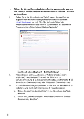 •   Führen Sie die nachfolgend gelisteten Punkte nacheinander aus, um
              das Zertifikat im Web-Browser Microsoft® Internet Explorer 7 manuell
              zu akzeptieren:
     I.            Geben Sie in die Adressleiste des Web-Browsers den der Zentrale
                   zugeordneten Hostnamen der dynamischen Domain in der Form
                   https://<hostname> ein (vgl. 24.1.19.4 Netzwerk-Sicherheit).
                   Anschließend öffnet sich das Browser-Systemfenster „Es besteht ein
                   Problem mit dem Sicherheitszertifikat der Webseite.“




                     Abbildung 6: Internet Explorer 7 – Zertifikat-Meldung 1
     II.           Klicken Sie den Eintrag „Laden dieser Website fortsetzen (nicht
                   empfohlen).“ Anschließend öffnet sich der Bildschirm zur
                   Benutzeranmeldung        9 Benutzeranmeldung bzw. die Startseite    22
                   Administrator Startseite (Home) oder 11 Benutzer Startseite (Home).
     III.          Führen Sie die nachfolgend gelisteten Punkte aus, um das Zertifikat zu
                   installieren und damit die Fehlermeldung lt. I zu unterdrücken.
              a.     Klicken Sie das Feld „Zertifikatfehler“ in der Adressleiste des Web-
                     Browsers.
              b.     Klicken Sie „Zertifikat anzeigen“. Anschließend öffnet das Browser
                     Systemfenster „Zertifikat“.




24
 