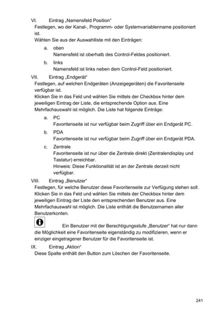 VI.     Eintrag „Namensfeld Position“
 Festlegen, wo der Kanal-, Programm- oder Systemvariablenname positioniert
 ist.
 Wählen Sie aus der Auswahlliste mit den Einträgen:
      a.   oben
           Namensfeld ist oberhalb des Control-Feldes positioniert.
      b.   links
           Namensfeld ist links neben dem Control-Feld positioniert.
VII.     Eintrag „Endgerät“
 Festlegen, auf welchen Endgeräten (Anzeigegeräten) die Favoritenseite
 verfügbar ist.
 Klicken Sie in das Feld und wählen Sie mittels der Checkbox hinter dem
 jeweiligen Eintrag der Liste, die entsprechende Option aus. Eine
 Mehrfachauswahl ist möglich. Die Liste hat folgende Einträge:
      a.   PC
           Favoritenseite ist nur verfügbar beim Zugriff über ein Endgerät PC.
      b.   PDA
           Favoritenseite ist nur verfügbar beim Zugriff über ein Endgerät PDA.
      c.   Zentrale
           Favoritenseite ist nur über die Zentrale direkt (Zentralendisplay und
           Tastatur) erreichbar.
           Hinweis: Diese Funktionalität ist an der Zentrale derzeit nicht
           verfügbar.
VIII.    Eintrag „Benutzer“
 Festlegen, für welche Benutzer diese Favoritenseite zur Verfügung stehen soll.
 Klicken Sie in das Feld und wählen Sie mittels der Checkbox hinter dem
 jeweiligen Eintrag der Liste den entsprechenden Benutzer aus. Eine
 Mehrfachauswahl ist möglich. Die Liste enthält die Benutzernamen aller
 Benutzerkonten.

              Ein Benutzer mit der Berechtigungsstufe „Benutzer“ hat nur dann
 die Möglichkeit eine Favoritenseite eigenständig zu modifizieren, wenn er
 einziger eingetragener Benutzer für die Favoritenseite ist.
IX.     Eintrag „Aktion“
  Diese Spalte enthält den Button zum Löschen der Favoritenseite.




                                                                                   241
 