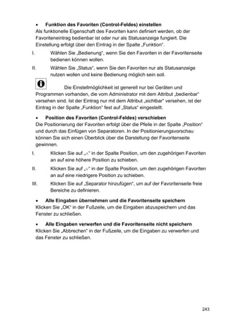 •    Funktion des Favoriten (Control-Feldes) einstellen
     Als funktionelle Eigenschaft des Favoriten kann definiert werden, ob der
     Favoriteneintrag bedienbar ist oder nur als Statusanzeige fungiert. Die
     Einstellung erfolgt über den Eintrag in der Spalte „Funktion“.
I.          Wählen Sie „Bedienung“, wenn Sie den Favoriten in der Favoritenseite
            bedienen können wollen.
II.         Wählen Sie „Status“, wenn Sie den Favoriten nur als Statusanzeige
            nutzen wollen und keine Bedienung möglich sein soll.

                   Die Einstellmöglichkeit ist generell nur bei Geräten und
     Programmen vorhanden, die vom Administrator mit dem Attribut „bedienbar“
     versehen sind. Ist der Eintrag nur mit dem Attribut „sichtbar“ versehen, ist der
     Eintrag in der Spalte „Funktion“ fest auf „Status“ eingestellt.

     •   Position des Favoriten (Control-Feldes) verschieben
     Die Positionierung der Favoriten erfolgt über die Pfeile in der Spalte „Position“
     und durch das Einfügen von Separatoren. In der Positionierungsvorschau
     können Sie sich einen Überblick über die Darstellung der Favoritenseite
     gewinnen.
I.          Klicken Sie auf „∧“ in der Spalte Position, um den zugehörigen Favoriten
            an auf eine höhere Position zu schieben.
II.         Klicken Sie auf „∨“ in der Spalte Position, um den zugehörigen Favoriten
            an auf eine niedrigere Position zu schieben.
III.        Klicken Sie auf „Separator hinzufügen“, um auf der Favoritenseite freie
            Bereiche zu definieren.

     •    Alle Eingaben übernehmen und die Favoritenseite speichern
     Klicken Sie „OK“ in der Fußzeile, um die Eingaben abzuspeichern und das
     Fenster zu schließen.

     •    Alle Eingaben verwerfen und die Favoritenseite nicht speichern
     Klicken Sie „Abbrechen“ in der Fußzeile, um die Eingaben zu verwerfen und
     das Fenster zu schließen.




                                                                                        243
 