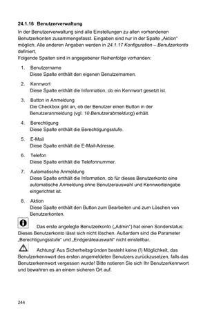 24.1.16 Benutzerverwaltung
In der Benutzerverwaltung sind alle Einstellungen zu allen vorhandenen
Benutzerkonten zusammengefasst. Eingaben sind nur in der Spalte „Aktion“
möglich. Alle anderen Angaben werden in 24.1.17 Konfiguration – Benutzerkonto
definiert.
Folgende Spalten sind in angegebener Reihenfolge vorhanden:

 1.   Benutzername
      Diese Spalte enthält den eigenen Benutzernamen.

 2.   Kennwort
      Diese Spalte enthält die Information, ob ein Kennwort gesetzt ist.

 3.   Button in Anmeldung
      Die Checkbox gibt an, ob der Benutzer einen Button in der
      Benutzeranmeldung (vgl. 10 Benutzerabmeldung) erhält.

 4.   Berechtigung
      Diese Spalte enthält die Berechtigungsstufe.

 5.   E-Mail
      Diese Spalte enthält die E-Mail-Adresse.

 6.   Telefon
      Diese Spalte enthält die Telefonnummer.

 7.   Automatische Anmeldung
      Diese Spalte enthält die Information, ob für dieses Benutzerkonto eine
      automatische Anmeldung ohne Benutzerauswahl und Kennworteingabe
      eingerichtet ist.

 8.   Aktion
      Diese Spalte enthält den Button zum Bearbeiten und zum Löschen von
      Benutzerkonten.

         Das erste angelegte Benutzerkonto („Admin“) hat einen Sonderstatus:
Dieses Benutzerkonto lässt sich nicht löschen. Außerdem sind die Parameter
„Berechtigungsstufe“ und „Endgeräteauswahl“ nicht einstellbar.

        Achtung! Aus Sicherheitsgründen besteht keine (!) Möglichkeit, das
Benutzerkennwort des ersten angemeldeten Benutzers zurückzusetzen, falls das
Benutzerkennwort vergessen wurde! Bitte notieren Sie sich Ihr Benutzerkennwort
und bewahren es an einem sicheren Ort auf.




244
 