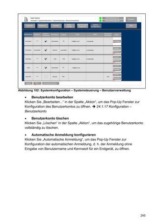 Gerd Admin                                                                                                               12   Alarmmeldungen (0)
                                                                                                                                                                                Abmelden
                  Startseite > Systemkonfiguration > Systemsteuerung > Benutzerverwaltung                                                  11   Servicemeldungen (0)       10


                                                                                       Status           Verknüpfungen&    68 System-
          Startseite                 Bedienung            Favoriten                                                                                                               Hilfe
    2                           3                     4                           8   anzeige             Programme        konfiguration                                   9
                                                                                                         5




                                          Button in                                                                                         Automatische
   Benutzername        Kennwort                       Berechtigung        Endgerät                    E-Mail                   Telefon                          Aktion
                                         Anmeldung                                                                                           Anmeldung



                                                                                                                                                            44
        Gerd Admin           *****                     Adminsitrator         PC                 info@eq-3.com       0123456789                             Bearbeiten...
                                                                                                                                                            83a




                                                                                                                                                            Löschen...
                                                                                                                                                           44
        Oma Meyer      nicht gesetzt                      Benutzer        automatisch           info@eq-3.com       01234567890
                                                                                                                                                           Bearbeiten...
                                                                                                                                                           83c


                                                                                                                                                            Löschen...
                                                                                                                                                           44
        Opa Meyer            *****                          Gast             PDA                info@eq-3.com       01234567890
                                                                                                                                                           Bearbeiten...
                                                                                                                                                           83c


                                                                                                                                                            Löschen...
                                                                             PC                                                                            44
           Gerd              *****                     Administrator                            info@eq-3.com
                                                                                                                                                           Bearbeiten...
                                                                                                                                                           83c


                                                                                                                                                            Löschen...
                                                                            PDA                                                                            44
        Gerd-PDA             *****                        Benutzer                                                                                PDA
                                                                                                                                                           Bearbeiten...
                                                                                                                                                           83c

         Zurück           OK
                         Neu...           Automatische Anmeldung
    7                  83c                                           84




Abbildung 102: Systemkonfiguration – Systemsteuerung – Benutzerverwaltung

    •    Benutzerkonto bearbeiten
    Klicken Sie „Bearbeiten...“ in der Spalte „Aktion“, um das Pop-Up Fenster zur
    Konfiguration des Benutzerkontos zu öffnen.       24.1.17 Konfiguration –
    Benutzerkonto

    •    Benutzerkonto löschen
    Klicken Sie „Löschen“ in der Spalte „Aktion“, um das zugehörige Benutzerkonto
    vollständig zu löschen.

    •    Automatische Anmeldung konfigurieren
    Klicken Sie „Automatische Anmeldung“, um das Pop-Up Fenster zur
    Konfiguration der automatischen Anmeldung, d. h. der Anmeldung ohne
    Eingabe von Benutzername und Kennwort für ein Endgerät, zu öffnen.




                                                                                                                                                                                           245
 