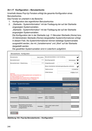 24.1.17 Konfiguration – Benutzerkonto
Innerhalb dieses Pop-Up Fensters erfolgt die gesamte Konfiguration eines
Benutzerkontos.
Das Fenster ist unterteilt in die Bereiche
  1. Konfiguration des eigentlichen Benutzerkontos
  2. „Startseite - Systeminformation“ mit der Festlegung der auf der Startseite
     angezeigten Systemvariablen.
     „Startseite - Systeminformation“ mit der Festlegung der auf der Startseite
     angezeigten Systemvariablen.
     Die Konfiguration der in der Startseite (vgl. 11 Benutzer Startseite (Home) bzw.
     22 Administrator Startseite (Home)) dargestellten Systeminformationen erfolgt
     in diesem Feld. Als Systeminformationen können beliebige Systemvariable
     ausgewählt werden, die mit „Variablenname“ und „Wert“ auf der Startseite
     dargestellt werden.
     Die gewählten Systemvariablen sind in Listenform aufgeführt.

      Benutzerkonto - Konfiguration

   Benutzername:                                       Gerd_Admin         Benuztername-Button in der Anmeldung

   Benutzerkennwort:                                              *****   Berechtigungsstufe:                           Administrator

   Benutzerkennwort - Wiederholung:                               *****   Endgeräteauswahl:                                          PC

                                                                          Modus Vereinfachte Verknüpfungskonfiguration aktivieren:

                                                                          Telefonnummer:                                     0123456789

                                                                          E-Mail Adresse:                                  info@eq-3.com
   Achtung!
   Bitte notieren Sie sich Ihr Benutzerkennwort und bewahren es
   an einem sicheren Ort auf.
   Aus Sicherheitsgründen besteht keine (!) Möglichkeit das
   Benutzerkennwort zurückzusetzen oder zu umgehen.                                                          Einstellungen übernehmen



   Startseite - Systeminformation                                                                           Systemvariable hinzufügen
                                                                                                                                    66


        Name                 Beschreibung            Variablentyp                      Werte               Maßeinheit          Aktion

        Filter                                           Filter                                                Filter


                      Beschreibung des                                    wahr = anwesend
      Anwesenheit                                       Logikwert         falsch = abwesend
                                                                                                                              Löschen
                      Anwesenheitsstatus




                      Beschreibung des Scharf-
   Alarmanlagen-                                                          intern scharf; extern scharf;
                      schaltungsstatus der Alarm-      Werteliste
                                                                          unschaft;
                                                                                                                             Löschen
     Betriebsart
                      anlagenfunktion



       Zurück
                 31


Abbildung 103: Pop-Up Benutzerkonto – Konfiguration



246
 