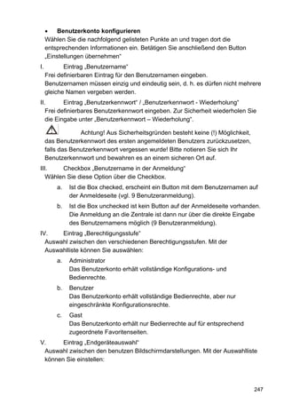 •   Benutzerkonto konfigurieren
     Wählen Sie die nachfolgend gelisteten Punkte an und tragen dort die
     entsprechenden Informationen ein. Betätigen Sie anschließend den Button
     „Einstellungen übernehmen“
I.          Eintrag „Benutzername“
     Frei definierbaren Eintrag für den Benutzernamen eingeben.
     Benutzernamen müssen einzig und eindeutig sein, d. h. es dürfen nicht mehrere
     gleiche Namen vergeben werden.
II.       Eintrag „Benutzerkennwort“ / „Benutzerkennwort - Wiederholung“
   Frei definierbares Benutzerkennwort eingeben. Zur Sicherheit wiederholen Sie
   die Eingabe unter „Benutzerkennwort – Wiederholung“.

                  Achtung! Aus Sicherheitsgründen besteht keine (!) Möglichkeit,
     das Benutzerkennwort des ersten angemeldeten Benutzers zurückzusetzen,
     falls das Benutzerkennwort vergessen wurde! Bitte notieren Sie sich Ihr
     Benutzerkennwort und bewahren es an einem sicheren Ort auf.
III.    Checkbox „Benutzername in der Anmeldung“
   Wählen Sie diese Option über die Checkbox.
         a.   Ist die Box checked, erscheint ein Button mit dem Benutzernamen auf
              der Anmeldeseite (vgl. 9 Benutzeranmeldung).
         b.   Ist die Box unchecked ist kein Button auf der Anmeldeseite vorhanden.
              Die Anmeldung an die Zentrale ist dann nur über die direkte Eingabe
              des Benutzernamens möglich (9 Benutzeranmeldung).
IV.    Eintrag „Berechtigungsstufe“
  Auswahl zwischen den verschiedenen Berechtigungsstufen. Mit der
  Auswahlliste können Sie auswählen:
         a.   Administrator
              Das Benutzerkonto erhält vollständige Konfigurations- und
              Bedienrechte.
         b.   Benutzer
              Das Benutzerkonto erhält vollständige Bedienrechte, aber nur
              eingeschränkte Konfigurationsrechte.
         c.   Gast
              Das Benutzerkonto erhält nur Bedienrechte auf für entsprechend
              zugeordnete Favoritenseiten.
V.     Eintrag „Endgeräteauswahl“
 Auswahl zwischen den benutzen Bildschirmdarstellungen. Mit der Auswahlliste
 können Sie einstellen:



                                                                                   247
 