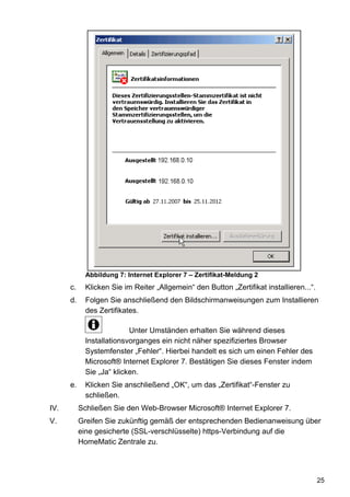 Abbildung 7: Internet Explorer 7 – Zertifikat-Meldung 2
      c.     Klicken Sie im Reiter „Allgemein“ den Button „Zertifikat installieren...“.
      d.     Folgen Sie anschließend den Bildschirmanweisungen zum Installieren
             des Zertifikates.

                           Unter Umständen erhalten Sie während dieses
             Installationsvorganges ein nicht näher spezifiziertes Browser
             Systemfenster „Fehler“. Hierbei handelt es sich um einen Fehler des
             Microsoft® Internet Explorer 7. Bestätigen Sie dieses Fenster indem
             Sie „Ja“ klicken.
      e.     Klicken Sie anschließend „OK“, um das „Zertifikat“-Fenster zu
             schließen.
IV.        Schließen Sie den Web-Browser Microsoft® Internet Explorer 7.
V.         Greifen Sie zukünftig gemäß der entsprechenden Bedienanweisung über
           eine gesicherte (SSL-verschlüsselte) https-Verbindung auf die
           HomeMatic Zentrale zu.




                                                                                          25
 