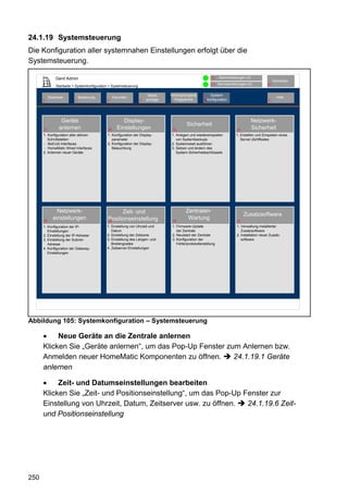 24.1.19 Systemsteuerung
Die Konfiguration aller systemnahen Einstellungen erfolgt über die
Systemsteuerung.

                Gerd Admin                                                                                   12    Alarmmeldungen (0)
                                                                                                                                                       Abmelden
                                                                                                             11    Servicemeldungen (0)           10
                Startseite > Systemkonfiguration > Systemsteuerung

                                                                          Status   Verknüpfungen&            System-
           Startseite          Bedienung             Favoriten                                                                                           Hilfe
      2                    3                   4                     8   anzeige     Programme          68konfiguration                            9
                                                                                   5




                   Geräte                                 Display-                                                                      Netzwerk-
                                                                                             Sicherheit
      27          anlernen                      28     Einstellungen                32                                        xx        Sicherheit
      1. Konfiguration aller aktiven           1. Konfiguration der Display-       1. Anlegen und wiedereinspielen           1. Erstellen und Einspielen eines
         Schnittstellen:                          parameter                           von Systembackups                         Server-Zertifikates
      - BidCoS-Interfaces                      2. Konfiguration der Display-       2. Systemreset ausführen
      - HomeMatic Wired Interfaces                Beleuchtung                      3. Setzen und ändern des
      2. Anlernen neuer Geräte                                                        System-Sicherheitsschlüssels




                Netzwerk-                            Zeit- und                              Zentralen-
                                                                                                                                   Zusatzsoftware
      25
              einstellungen                    Positionseinstellung
                                               29                                   30
                                                                                             Wartung                          xx

      1. Konfiguration der IP-                 1. Einstellung von Uhrzeit und       1. Firmware-Update                        1. Verwaltung installierter
         Einstellungen                            Datum                                der Zentrale                              Zusatzsoftware
      2. Einstellung der IP-Adresse            2. Einstellung der Zeitzone          2. Neuistart der Zentrale                 2. Installation neuer Zusatz-
      3. Einstellung der Subnet-               3. Einstellung des Längen- und       3. Konfiguration der                         software
         Adresse                                  Breitengrades                        Fehlerprotokollerstellung
      4. Konfiguration der Gateway-            4. Zeitserver-Einstellungen
         Einstellungen




Abbildung 105: Systemkonfiguration – Systemsteuerung

      •    Neue Geräte an die Zentrale anlernen
      Klicken Sie „Geräte anlernen“, um das Pop-Up Fenster zum Anlernen bzw.
      Anmelden neuer HomeMatic Komponenten zu öffnen.        24.1.19.1 Geräte
      anlernen

      •    Zeit- und Datumseinstellungen bearbeiten
      Klicken Sie „Zeit- und Positionseinstellung“, um das Pop-Up Fenster zur
      Einstellung von Uhrzeit, Datum, Zeitserver usw. zu öffnen.   24.1.19.6 Zeit-
      und Positionseinstellung




250
 
