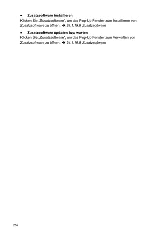 •    Zusatzsoftware installieren
      Klicken Sie „Zusatzsoftware“, um das Pop-Up Fenster zum Installieren von
      Zusatzsoftware zu öffnen.    24.1.19.8 Zusatzsoftware

      •    Zusatzsoftware updaten bzw warten
      Klicken Sie „Zusatzsoftware“, um das Pop-Up Fenster zum Verwalten von
      Zusatzsoftware zu öffnen.    24.1.19.8 Zusatzsoftware




252
 