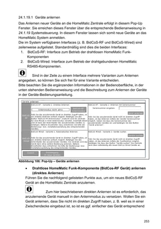 24.1.19.1 Geräte anlernen
Das Anlernen neuer Geräte an die HomeMatic Zentrale erfolgt in diesem Pop-Up
Fenster. Sie erreichen dieses Fenster über die entsprechende Bedienanweisung in
24.1.19 Systemsteuerung. In diesem Fenster lassen sich somit neue Geräte an das
HomeMatic System anmelden.
Die im System verfügbaren Interfaces (z. B. BidCoS-RF und BidCoS-Wired) sind
zeilenweise aufgelistet. Standardmäßig sind dies die beiden Interfaces:
 1. BidCoS-RF: Interface zum Betrieb der drahtlosen HomeMatic Funk-
      Komponenten
 2. BidCoS-Wired: Interface zum Betrieb der drahtgebundenen HomeMatic
      RS485-Komponenten.

         Sind in der Zeile zu einem Interface mehrere Varianten zum Anlernen
angegeben, so können Sie sich frei für eine Variante entscheiden.
Bitte beachten Sie die ergänzenden Informationen in der Bedienoberfläche, in der
unten stehenden Bedienanweisung und die Beschreibung zum Anlernen der Geräte
in der Geräte-Bedienungsanleitung.




Abbildung 106: Pop-Up – Geräte anlernen

    •   Drahtlose HomeMatic Funk-Komponente (BidCos-RF Gerät) anlernen
        (direktes Anlernen)
    Führen Sie die nachfolgend gelisteten Punkte aus, um ein neues BidCoS-RF
    Gerät an die HomeMatic Zentrale anzulernen.

                 Zum hier beschriebenen direkten Anlernen ist es erforderlich, das
    anzulernende Gerät manuell in den Anlernmodus zu versetzen. Wollen Sie ein
    Gerät anlernen, dass Sie nicht im direkten Zugriff haben, z. B. weil es in einer
    Zwischendecke eingebaut ist, so ist es ggf. einfacher das Gerät entsprechend



                                                                                  253
 