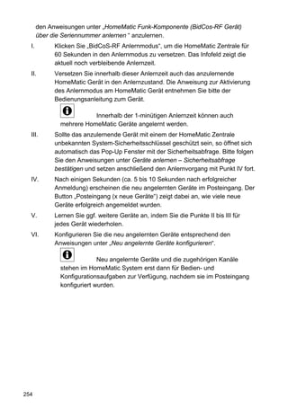den Anweisungen unter „HomeMatic Funk-Komponente (BidCos-RF Gerät)
       über die Seriennummer anlernen “ anzulernen.
  I.         Klicken Sie „BidCoS-RF Anlernmodus“, um die HomeMatic Zentrale für
             60 Sekunden in den Anlernmodus zu versetzen. Das Infofeld zeigt die
             aktuell noch verbleibende Anlernzeit.
  II.        Versetzen Sie innerhalb dieser Anlernzeit auch das anzulernende
             HomeMatic Gerät in den Anlernzustand. Die Anweisung zur Aktivierung
             des Anlernmodus am HomeMatic Gerät entnehmen Sie bitte der
             Bedienungsanleitung zum Gerät.

                          Innerhalb der 1-minütigen Anlernzeit können auch
               mehrere HomeMatic Geräte angelernt werden.
  III.       Sollte das anzulernende Gerät mit einem der HomeMatic Zentrale
             unbekannten System-Sicherheitsschlüssel geschützt sein, so öffnet sich
             automatisch das Pop-Up Fenster mit der Sicherheitsabfrage. Bitte folgen
             Sie den Anweisungen unter Geräte anlernen – Sicherheitsabfrage
             bestätigen und setzen anschließend den Anlernvorgang mit Punkt IV fort.
  IV.        Nach einigen Sekunden (ca. 5 bis 10 Sekunden nach erfolgreicher
             Anmeldung) erscheinen die neu angelernten Geräte im Posteingang. Der
             Button „Posteingang (x neue Geräte“) zeigt dabei an, wie viele neue
             Geräte erfolgreich angemeldet wurden.
  V.         Lernen Sie ggf. weitere Geräte an, indem Sie die Punkte II bis III für
             jedes Gerät wiederholen.
  VI.        Konfigurieren Sie die neu angelernten Geräte entsprechend den
             Anweisungen unter „Neu angelernte Geräte konfigurieren“.

                             Neu angelernte Geräte und die zugehörigen Kanäle
               stehen im HomeMatic System erst dann für Bedien- und
               Konfigurationsaufgaben zur Verfügung, nachdem sie im Posteingang
               konfiguriert wurden.




254
 