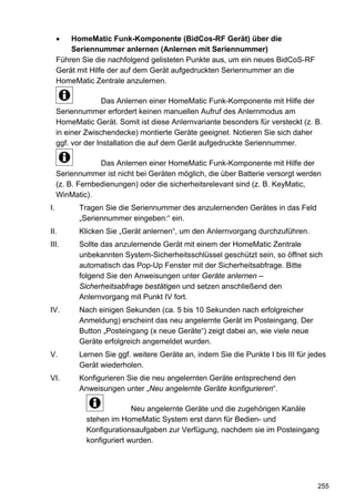 •   HomeMatic Funk-Komponente (BidCos-RF Gerät) über die
         Seriennummer anlernen (Anlernen mit Seriennummer)
     Führen Sie die nachfolgend gelisteten Punkte aus, um ein neues BidCoS-RF
     Gerät mit Hilfe der auf dem Gerät aufgedruckten Seriennummer an die
     HomeMatic Zentrale anzulernen.

                    Das Anlernen einer HomeMatic Funk-Komponente mit Hilfe der
     Seriennummer erfordert keinen manuellen Aufruf des Anlernmodus am
     HomeMatic Gerät. Somit ist diese Anlernvariante besonders für versteckt (z. B.
     in einer Zwischendecke) montierte Geräte geeignet. Notieren Sie sich daher
     ggf. vor der Installation die auf dem Gerät aufgedruckte Seriennummer.

                  Das Anlernen einer HomeMatic Funk-Komponente mit Hilfe der
     Seriennummer ist nicht bei Geräten möglich, die über Batterie versorgt werden
     (z. B. Fernbedienungen) oder die sicherheitsrelevant sind (z. B. KeyMatic,
     WinMatic).
I.         Tragen Sie die Seriennummer des anzulernenden Gerätes in das Feld
           „Seriennummer eingeben:“ ein.
II.        Klicken Sie „Gerät anlernen“, um den Anlernvorgang durchzuführen.
III.       Sollte das anzulernende Gerät mit einem der HomeMatic Zentrale
           unbekannten System-Sicherheitsschlüssel geschützt sein, so öffnet sich
           automatisch das Pop-Up Fenster mit der Sicherheitsabfrage. Bitte
           folgend Sie den Anweisungen unter Geräte anlernen –
           Sicherheitsabfrage bestätigen und setzen anschließend den
           Anlernvorgang mit Punkt IV fort.
IV.        Nach einigen Sekunden (ca. 5 bis 10 Sekunden nach erfolgreicher
           Anmeldung) erscheint das neu angelernte Gerät im Posteingang. Der
           Button „Posteingang (x neue Geräte“) zeigt dabei an, wie viele neue
           Geräte erfolgreich angemeldet wurden.
V.         Lernen Sie ggf. weitere Geräte an, indem Sie die Punkte I bis III für jedes
           Gerät wiederholen.
VI.        Konfigurieren Sie die neu angelernten Geräte entsprechend den
           Anweisungen unter „Neu angelernte Geräte konfigurieren“.

                           Neu angelernte Geräte und die zugehörigen Kanäle
             stehen im HomeMatic System erst dann für Bedien- und
             Konfigurationsaufgaben zur Verfügung, nachdem sie im Posteingang
             konfiguriert wurden.




                                                                                   255
 