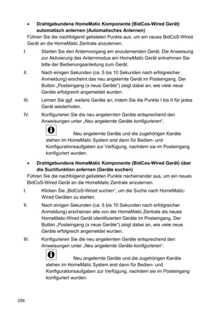 •   Drahtgebundene HomeMatic Komponente (BidCos-Wired Gerät)
           automatisch anlernen (Automatisches Anlernen)
       Führen Sie die nachfolgend gelisteten Punkte aus, um ein neues BidCoS-Wired
       Gerät an die HomeMatic Zentrale anzulernen.
  I.         Starten Sie den Anlernvorgang am anzulernenden Gerät. Die Anweisung
             zur Aktivierung des Anlernmodus am HomeMatic Gerät entnehmen Sie
             bitte der Bedienungsanleitung zum Gerät.
  II.        Nach einigen Sekunden (ca. 5 bis 10 Sekunden nach erfolgreicher
             Anmeldung) erscheint das neu angelernte Gerät im Posteingang. Der
             Button „Posteingang (x neue Geräte“) zeigt dabei an, wie viele neue
             Geräte erfolgreich angemeldet wurden.
  III.       Lernen Sie ggf. weitere Geräte an, indem Sie die Punkte I bis II für jedes
             Gerät wiederholen.
  IV.        Konfigurieren Sie die neu angelernten Geräte entsprechend den
             Anweisungen unter „Neu angelernte Geräte konfigurieren“.

                             Neu angelernte Geräte und die zugehörigen Kanäle
               stehen im HomeMatic System erst dann für Bedien- und
               Konfigurationsaufgaben zur Verfügung, nachdem sie im Posteingang
               konfiguriert wurden.

       •   Drahtgebundene HomeMatic Komponente (BidCos-Wired Gerät) über
           die Suchfunktion anlernen (Geräte suchen)
       Führen Sie die nachfolgend gelisteten Punkte nacheinander aus, um ein neues
       BidCoS-Wired Gerät an die HomeMatic Zentrale anzulernen.
  I.         Klicken Sie „BidCoS-Wired suchen“, um die Suche nach HomeMatic-
             Wired Geräten zu starten.
  II.        Nach einigen Sekunden (ca. 5 bis 10 Sekunden nach erfolgreicher
             Anmeldung) erscheinen alle von der HomeMatic Zentrale als neues
             HomeMatic-Wired Gerät identifizierten Geräte im Posteingang. Der
             Button „Posteingang (x neue Geräte“) zeigt dabei an, wie viele neue
             Geräte erfolgreich angemeldet wurden.
  III.       Konfigurieren Sie die neu angelernten Geräte entsprechend den
             Anweisungen unter „Neu angelernte Geräte konfigurieren“.

                             Neu angelernte Geräte und die zugehörigen Kanäle
               stehen im HomeMatic System erst dann für Bedien- und
               Konfigurationsaufgaben zur Verfügung, nachdem sie im Posteingang
               konfiguriert wurden.



256
 
