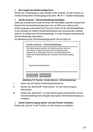 •    Neu angelernte Geräte konfigurieren
     Klicken Sie „Posteingang (x neue Geräte) in der Fußzeile, um das Fenster zur
     Geräte-Konfiguration (Posteingang) aufzurufen.    24.1.1 Geräte Posteingang

     •    Geräte anlernen – Sicherheitsabfrage bestätigen
     Sollte das anzulernende Gerät mit einem der HomeMatic Zentrale unbekannten
     System-Sicherheitsschlüssel geschützt sein, so öffnet sich während des
     Anlernvorganges automatisch das Pop-Up Fenster mit der Sicherheitsabfrage.
     Ist der Zentrale der System-Sicherheitsschlüssel des anzulernenden Gerätes
     bekannt, so erfolgt keine Sicherheitsabfrage, im Anlernvorgang überspringt die
     Sicherheitsabfrage automatisch.
     Zur Bearbeitung der Sicherheitsabfrage gehen Sie wie folgt vor:

                  Geräte anlernen - Sicherheitsabfrage
                  Sie haben gerade versucht, ein Gerät anzulernen, dem ein
                  dem System unbekannter System-Sicherheitsschlüssel
                  zugeordnet ist. Bitte geben Sie den zum Gerät gehörenden
                  Systemsicherheitsschlüssel ein und starten den Anlernvorgang
                  erneut.




                     System-Sichheitsschlüssel:




                   BidCoS-RF
                      OK
                  Anlernmodus
                                  Abbrechen

             Abbildung 107: Pop-Up – Geräte anlernen – Sicherheitsabfrage
I.         Geben Sie den System-Sicherheitsschlüssel ein.
II.        Klicken Sie „BidCoS-RF Anlernmodus“, um den Anlernvorgang
           fortzusetzen.
III.       Klicken Sie „Abbrechen“, um den Anlernvorgang abzubrechen und die
           Sicherheitsabfrage ohne Eingabe des System-Sicherheitsschlüssels zu
           schließen.

     •    Keinen Anlernvorgang starten und das Fenster schließen.
     Klicken Sie „Zurück“ in der Fußzeile, um das Fenster zu schließen.




                                                                                 257
 
