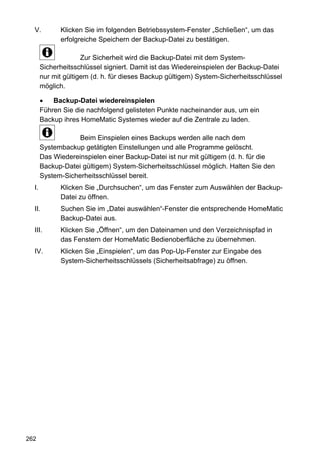V.         Klicken Sie im folgenden Betriebssystem-Fenster „Schließen“, um das
             erfolgreiche Speichern der Backup-Datei zu bestätigen.

                     Zur Sicherheit wird die Backup-Datei mit dem System-
       Sicherheitsschlüssel signiert. Damit ist das Wiedereinspielen der Backup-Datei
       nur mit gültigem (d. h. für dieses Backup gültigem) System-Sicherheitsschlüssel
       möglich.

       •   Backup-Datei wiedereinspielen
       Führen Sie die nachfolgend gelisteten Punkte nacheinander aus, um ein
       Backup ihres HomeMatic Systemes wieder auf die Zentrale zu laden.

                   Beim Einspielen eines Backups werden alle nach dem
       Systembackup getätigten Einstellungen und alle Programme gelöscht.
       Das Wiedereinspielen einer Backup-Datei ist nur mit gültigem (d. h. für die
       Backup-Datei gültigem) System-Sicherheitsschlüssel möglich. Halten Sie den
       System-Sicherheitsschlüssel bereit.
  I.         Klicken Sie „Durchsuchen“, um das Fenster zum Auswählen der Backup-
             Datei zu öffnen.
  II.        Suchen Sie im „Datei auswählen“-Fenster die entsprechende HomeMatic
             Backup-Datei aus.
  III.       Klicken Sie „Öffnen“, um den Dateinamen und den Verzeichnispfad in
             das Fenstern der HomeMatic Bedienoberfläche zu übernehmen.
  IV.        Klicken Sie „Einspielen“, um das Pop-Up-Fenster zur Eingabe des
             System-Sicherheitsschlüssels (Sicherheitsabfrage) zu öffnen.




262
 