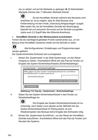 neu zu starten und auf die Startseite zu gelangen  22 Administrator
             Startseite (Home) oder 11 Benutzer Startseite (Home)

                             Da die HomeMatic Zentrale während des Neustarts nicht
               erreichbar ist, ist es möglich, dass Ihr Web-Browser eine
               Fehlermeldung mit dem Inhalt „Verbindung fehlgeschlagen“ ausgibt.
               Bitte warten Sie, bis die HomeMatic Zentrale den Bootvorgang
               beendet hat und versuchen Sie erneut auf die Zentrale zuzugreifen
               (siehe auch 5.2 Zugriff über den Ethernet-Anschluss).

       •   HomeMatic Zentrale in den Werkszustand zurücksetzen
       Führen Sie die nachfolgend gelisteten Punkte nacheinander aus, um ein
       Backup ihres HomeMatic Systemes wieder auf die Zentrale zu laden.

                   Alle Konfigurationen, Einstellungen und Programmierungen
       werden gelöscht.
       Der Systemsicherheits-Schlüssel wird zurückgesetzt.
  I.         Klicken Sie „Systemreset“ in der Zeile Systemreset, um den Reset-
             Vorgang zu starten. Anschließend öffnet sich das Pop-Up Fenster zur
             Eingabe des System-Sicherheitsschlüssels (Sicherheitsabfrage)




               Abbildung 112: Pop-Up – Systemreset – Sicherheitsabfrage
  II.        Geben Sie den System-Sicherheitsschlüssel in das Fenster zur
             Sicherheitsabfrage ein.

                           Die Eingabe des System-Sicherheitsschlüssels ist nur
               notwendig, wenn dieser zuvor gesetzt wurde. Befindet sich der
               System-Sicherheitsschlüssel im Werkszustand, ist zum
               Wiedereinspielen des Backups keine Eingabe des Schlüssels nötig.
  III.       Klicken Sie „Systemreset durchführen“, um den Reset der HomeMatic
             Zentrale auszuführen. Anschließend öffnet sich das Pop-Up Fenster zum
             Neustart des Systems.




264
 