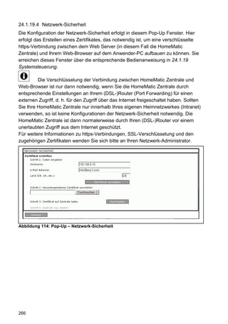 24.1.19.4 Netzwerk-Sicherheit
Die Konfiguration der Netzwerk-Sicherheit erfolgt in diesem Pop-Up Fenster. Hier
erfolgt das Erstellen eines Zertifikates, das notwendig ist, um eine verschlüsselte
https-Verbindung zwischen dem Web Server (in diesem Fall die HomeMatic
Zentrale) und Ihrem Web-Browser auf dem Anwender-PC aufbauen zu können. Sie
erreichen dieses Fenster über die entsprechende Bedienanweisung in 24.1.19
Systemsteuerung.

         Die Verschlüsselung der Verbindung zwischen HomeMatic Zentrale und
Web-Browser ist nur dann notwendig, wenn Sie die HomeMatic Zentrale durch
entsprechende Einstellungen an Ihrem (DSL-)Router (Port Forwarding) für einen
externen Zugriff, d. h. für den Zugriff über das Internet freigeschaltet haben. Sollten
Sie Ihre HomeMatic Zentrale nur innerhalb Ihres eigenen Heimnetzwerkes (Intranet)
verwenden, so ist keine Konfigurationen der Netzwerk-Sicherheit notwendig. Die
HomeMatic Zentrale ist dann normalerweise durch Ihren (DSL-)Router vor einem
unerlaubten Zugriff aus dem Internet geschützt.
Für weitere Informationen zu https-Verbindungen, SSL-Verschlüsselung und den
zugehörigen Zertifikaten wenden Sie sich bitte an Ihren Netzwerk-Administrator.




Abbildung 114: Pop-Up – Netzwerk-Sicherheit




266
 