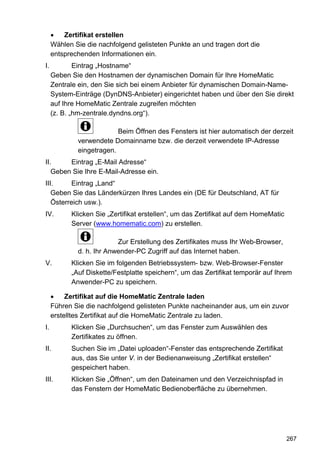 •   Zertifikat erstellen
     Wählen Sie die nachfolgend gelisteten Punkte an und tragen dort die
     entsprechenden Informationen ein.
I.           Eintrag „Hostname“
     Geben Sie den Hostnamen der dynamischen Domain für Ihre HomeMatic
     Zentrale ein, den Sie sich bei einem Anbieter für dynamischen Domain-Name-
     System-Einträge (DynDNS-Anbieter) eingerichtet haben und über den Sie direkt
     auf Ihre HomeMatic Zentrale zugreifen möchten
     (z. B. „hm-zentrale.dyndns.org“).

                          Beim Öffnen des Fensters ist hier automatisch der derzeit
             verwendete Domainname bzw. die derzeit verwendete IP-Adresse
             eingetragen.
II.     Eintrag „E-Mail Adresse“
   Geben Sie Ihre E-Mail-Adresse ein.
III.     Eintrag „Land“
   Geben Sie das Länderkürzen Ihres Landes ein (DE für Deutschland, AT für
   Österreich usw.).
IV.        Klicken Sie „Zertifikat erstellen“, um das Zertifikat auf dem HomeMatic
           Server (www.homematic.com) zu erstellen.

                          Zur Erstellung des Zertifikates muss Ihr Web-Browser,
             d. h. Ihr Anwender-PC Zugriff auf das Internet haben.
V.         Klicken Sie im folgenden Betriebssystem- bzw. Web-Browser-Fenster
           „Auf Diskette/Festplatte speichern“, um das Zertifikat temporär auf Ihrem
           Anwender-PC zu speichern.

     •    Zertifikat auf die HomeMatic Zentrale laden
     Führen Sie die nachfolgend gelisteten Punkte nacheinander aus, um ein zuvor
     erstelltes Zertifikat auf die HomeMatic Zentrale zu laden.
I.         Klicken Sie „Durchsuchen“, um das Fenster zum Auswählen des
           Zertifikates zu öffnen.
II.        Suchen Sie im „Datei uploaden“-Fenster das entsprechende Zertifikat
           aus, das Sie unter V. in der Bedienanweisung „Zertifikat erstellen“
           gespeichert haben.
III.       Klicken Sie „Öffnen“, um den Dateinamen und den Verzeichnispfad in
           das Fenstern der HomeMatic Bedienoberfläche zu übernehmen.




                                                                                     267
 