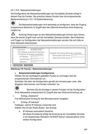 24.1.19.5 Netzwerkeinstellungen
Die Konfiguration der Netzwerkeinstellungen der HomeMatic Zentrale erfolgt in
diesem Pop-Up Fenster. Sie erreichen dieses Fenster über die entsprechende
Bedienanweisung in 24.1.19 Systemsteuerung.

         Die Netzwerkeinstellungen sind werkseitig so konfiguriert, dass der Zugang
entsprechend Abschnitt 5.2 Zugriff über den Ethernet-Anschluss ohne Änderung
möglich ist.

        Achtung! Änderungen an den Netzwerkeinstellungen können dazu führen,
dass Sie keinen Zugriff mehr auf die HomeMatic Zentrale erhalten. Bei Problemen
und Fragen zur Konfiguration der Netzwerkeinstellungen wenden Sie sich bitte an
Ihren Netzwerk-Administrator.




Abbildung 116: Pop-Up – Netzwerkeinstellungen

       •   Netzwerkeinstellungen konfigurieren
       Wählen Sie die nachfolgend gelisteten Punkte an und tragen dort die
       entsprechenden Informationen ein.
       Schließen Sie dann die Konfiguration gemäß den Anweisungen unter „Alle
       Eingaben übernehmen und Fenster schließen“ ab.

                   Stimmen Sie die Einträge in diesem Fenster mit der Konfiguration
       Ihres Netzwerkes entsprechend 5.2 Zugriff über den Ethernet-Anschluss ab.
  I.          Eintrag „Hostname“
       Frei definierbaren Eintrag für den Benutzernamen eingeben.
  II.       Eintrag „IP-Adresse“
     Festlegen, welche IP-Adresse verwendet wird.
     Wählen Sie mit den Radio-Button den Eintrag:
           a.   IP-Adresse automatisch beziehen
                Mit dieser Einstellung erfolgt die Einbindung der HomeMatic Zentrale
                in ein bestehendes Netzwerk mit DHCP-Server vollautomatisch ohne
                weitere Konfiguration.



                                                                                   269
 
