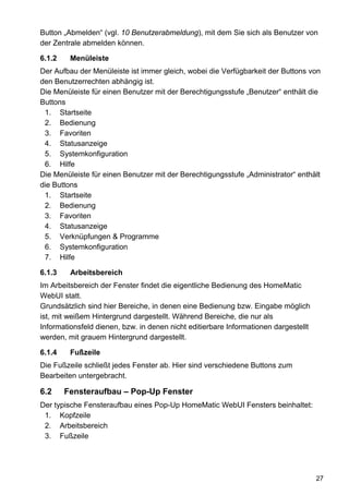 Button „Abmelden“ (vgl. 10 Benutzerabmeldung), mit dem Sie sich als Benutzer von
der Zentrale abmelden können.

6.1.2    Menüleiste
Der Aufbau der Menüleiste ist immer gleich, wobei die Verfügbarkeit der Buttons von
den Benutzerrechten abhängig ist.
Die Menüleiste für einen Benutzer mit der Berechtigungsstufe „Benutzer“ enthält die
Buttons
 1. Startseite
 2. Bedienung
 3. Favoriten
 4. Statusanzeige
 5. Systemkonfiguration
 6. Hilfe
Die Menüleiste für einen Benutzer mit der Berechtigungsstufe „Administrator“ enthält
die Buttons
 1. Startseite
 2. Bedienung
 3. Favoriten
 4. Statusanzeige
 5. Verknüpfungen & Programme
 6. Systemkonfiguration
 7. Hilfe

6.1.3    Arbeitsbereich
Im Arbeitsbereich der Fenster findet die eigentliche Bedienung des HomeMatic
WebUI statt.
Grundsätzlich sind hier Bereiche, in denen eine Bedienung bzw. Eingabe möglich
ist, mit weißem Hintergrund dargestellt. Während Bereiche, die nur als
Informationsfeld dienen, bzw. in denen nicht editierbare Informationen dargestellt
werden, mit grauem Hintergrund dargestellt.

6.1.4    Fußzeile
Die Fußzeile schließt jedes Fenster ab. Hier sind verschiedene Buttons zum
Bearbeiten untergebracht.

6.2     Fensteraufbau – Pop-Up Fenster
Der typische Fensteraufbau eines Pop-Up HomeMatic WebUI Fensters beinhaltet:
 1. Kopfzeile
 2. Arbeitsbereich
 3. Fußzeile




                                                                                     27
 