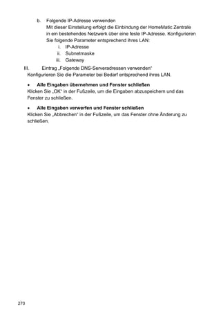 b.   Folgende IP-Adresse verwenden
               Mit dieser Einstellung erfolgt die Einbindung der HomeMatic Zentrale
               in ein bestehendes Netzwerk über eine feste IP-Adresse. Konfigurieren
               Sie folgende Parameter entsprechend ihres LAN:
                      i. IP-Adresse
                     ii. Subnetmaske
                    iii. Gateway
  III.     Eintrag „Folgende DNS-Serveradressen verwenden“
     Konfigurieren Sie die Parameter bei Bedarf entsprechend ihres LAN.

      •    Alle Eingaben übernehmen und Fenster schließen
      Klicken Sie „OK“ in der Fußzeile, um die Eingaben abzuspeichern und das
      Fenster zu schließen.

      •    Alle Eingaben verwerfen und Fenster schließen
      Klicken Sie „Abbrechen“ in der Fußzeile, um das Fenster ohne Änderung zu
      schließen.




270
 