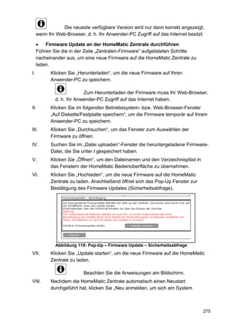 Die neueste verfügbare Version wird nur dann korrekt angezeigt,
     wenn Ihr Web-Browser, d. h. Ihr Anwender-PC Zugriff auf das Internet besitzt.

     •   Firmware Update an der HomeMatic Zentrale durchführen
     Führen Sie die in der Zeile „Zentralen-Firmware“ aufgelisteten Schritte
     nacheinander aus, um eine neue Firmware auf die HomeMatic Zentrale zu
     laden.
I.         Klicken Sie „Herunterladen“, um die neue Firmware auf Ihren
           Anwender-PC zu speichern.

                          Zum Herunterladen der Firmware muss Ihr Web-Browser,
             d. h. Ihr Anwender-PC Zugriff auf das Internet haben.
II.        Klicken Sie im folgenden Betriebssystem- bzw. Web-Browser-Fenster
           „Auf Diskette/Festplatte speichern“, um die Firmware temporär auf Ihrem
           Anwender-PC zu speichern.
III.       Klicken Sie „Durchsuchen“, um das Fenster zum Auswählen der
           Firmware zu öffnen.
IV.        Suchen Sie im „Datei uploaden“-Fenster die heruntergeladene Firmware-
           Datei, die Sie unter I gespeichert haben.
V.         Klicken Sie „Öffnen“, um den Dateinamen und den Verzeichnispfad in
           das Fenstern der HomeMatic Bedienoberfläche zu übernehmen.
VI.        Klicken Sie „Hochladen“, um die neue Firmware auf die HomeMatic
           Zentrale zu laden. Anschließend öffnet sich das Pop-Up Fenster zur
           Bestätigung des Firmware Updates (Sicherheitsabfrage).




             Abbildung 119: Pop-Up – Firmware Update – Sicherheitsabfrage
VII.       Klicken Sie „Update starten“, um die neue Firmware auf die HomeMatic
           Zentrale zu laden.

                          Beachten Sie die Anweisungen am Bildschirm.
VIII.      Nachdem die HomeMatic Zentrale automatisch einen Neustart
           durchgeführt hat, klicken Sie „Neu anmelden, um sich am System



                                                                                 275
 