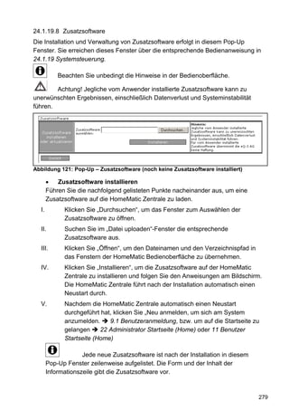24.1.19.8 Zusatzsoftware
Die Installation und Verwaltung von Zusatzsoftware erfolgt in diesem Pop-Up
Fenster. Sie erreichen dieses Fenster über die entsprechende Bedienanweisung in
24.1.19 Systemsteuerung.

           Beachten Sie unbedingt die Hinweise in der Bedienoberfläche.

        Achtung! Jegliche vom Anwender installierte Zusatzsoftware kann zu
unerwünschten Ergebnissen, einschließlich Datenverlust und Systeminstabilität
führen.




Abbildung 121: Pop-Up – Zusatzsoftware (noch keine Zusatzsoftware installiert)

       •   Zusatzsoftware installieren
       Führen Sie die nachfolgend gelisteten Punkte nacheinander aus, um eine
       Zusatzsoftware auf die HomeMatic Zentrale zu laden.
  I.         Klicken Sie „Durchsuchen“, um das Fenster zum Auswählen der
             Zusatzsoftware zu öffnen.
  II.        Suchen Sie im „Datei uploaden“-Fenster die entsprechende
             Zusatzsoftware aus.
  III.       Klicken Sie „Öffnen“, um den Dateinamen und den Verzeichnispfad in
             das Fenstern der HomeMatic Bedienoberfläche zu übernehmen.
  IV.        Klicken Sie „Installieren“, um die Zusatzsoftware auf der HomeMatic
             Zentrale zu installieren und folgen Sie den Anweisungen am Bildschirm.
             Die HomeMatic Zentrale führt nach der Installation automatisch einen
             Neustart durch.
  V.         Nachdem die HomeMatic Zentrale automatisch einen Neustart
             durchgeführt hat, klicken Sie „Neu anmelden, um sich am System
             anzumelden.     9.1 Benutzeranmeldung, bzw. um auf die Startseite zu
             gelangen     22 Administrator Startseite (Home) oder 11 Benutzer
             Startseite (Home)

                    Jede neue Zusatzsoftware ist nach der Installation in diesem
       Pop-Up Fenster zeilenweise aufgelistet. Die Form und der Inhalt der
       Informationszeile gibt die Zusatzsoftware vor.



                                                                                   279
 