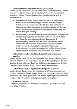•   Funktionstest (Kurztest) eines Kanals durchführen
      Suchen Sie den Kanal in der Liste, an dem Sie eine Funktionsprüfung (Kurztest)
      durchführen möchten. Klicken Sie den Button „Test“ um den Funktionstest
      auszulösen. Welche Funktion dabei an einem Kanal ausgelöst wird, ist
      kanalspezifisch:
          a.   Bei Aktoren (Schalter, Dimmer usw.) wird bei jeder Betätigung der
               Kanalzustand gewechselt (Toggle-Funktion), das OK-Feld gelb
               hinterlegt und der Zeitstempel gelöscht. Nach dem Ausführen der
               Aktion gibt der Aktor automatisch eine Rückmeldung an die Zentrale.
               Der zur Rückmeldung gehörende Zeitstempel wird eingetragen und
               das OK-Feld grün hinterlegt.
          b.   Bei Sensoren / Fernbedienungen wird das OK-Feld gelb hinterlegt und
               der Zeitstempel gelöscht. Die Zentrale wartet nun auf eine Meldung
               vom Kanal. Bei automatisch sendenden Sensoren (z. B.
               Wettersensoren) geschieht dies automatisch im entsprechenden
               Senderaster. Bei manuell zu betätigenden Sensoren muss der
               entsprechende Kanal „betätigt“ werden (z. B. Drücken der
               entsprechenden Fernbedienungstaste). Der zur Meldung gehörende
               Zeitstempel wird eingetragen und das OK-Feld grün hinterlegt.

      •   Liste mit den zum Kanal gehörenden direkten Verknüpfungen
          aufrufen
      Suchen Sie den Kanal, zu dem Sie die Liste mit den direkten Verknüpfungen
      einsehen möchten, in der Liste. Klicken Sie den Button „Geräte (x)“ in der zum
      Kanal gehörenden Zeile, um Zugriff auf die Liste mit den zugehörigen direkten
      Verknüpfungen zu erhalten     23.1 Direkte Geräteverknüpfungen

      •   Liste mit den zum Kanal gehörenden Programmen aufrufen
      Suchen Sie den Kanal, zu dem Sie die Liste mit den Programmen einsehen
      möchten, in der Liste. Klicken Sie den Button „Programme (x)“ in der zum Kanal
      gehörenden Zeile, um Zugriff auf die Liste mit den zugehörigen Programmen zu
      erhalten   23.2 Programmerstellung und Zentralenverknüpfung

      •    Auswahl abbrechen
      Klicken Sie „Abbrechen“ in der Fußzeile, um das Pop-Up Fenster ohne eine
      Auswahl zu schließen.




284
 