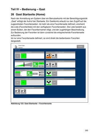 Teil IV – Bedienung – Gast
26 Gast Startseite (Home)
Nach der Anmeldung am System über ein Benutzerkonto mit der Berechtigungsstufe
„Gast“ erfolgt der Aufruf der Startseite. Ein Gastkonto erlaubt nur den Zugriff auf die
zugeordneten Favoritenseiten. Ist mehr als eine Favoritenseite definiert, erscheint
die Liste (Favoritenliste) mit den verfügbaren Favoritenseiten. Die Liste besteht aus
einem Button, der den Favoritennamen trägt, und der zugehörigen Beschreibung.
Zur Bedienung der Favoriten ist dann zunächst die entsprechende Favoritenseite
aufzurufen.
Ist nur eine Favoritenseite definiert, so sind direkt die bedienbaren Favoriten
dargestellt.

                Oma's Gast
                                                                                                                                      Abmelden
                Startseite                                                                                                       10


    Gast-Favorit

                                    Dachboden Licht                                                   FB-Ch.2 Decken leuchte



          Aus             Ein
                                                                                  Kurzer        Langer
                                                                                Tastendruck   Tastendruck



                                Decken leuchte Dimmer                                                 FB-Ch.1 Decken leuchte


                                                             50 %   Ein

                                                                                  Kurzer        Langer
     0%                                          100%
                                                                    Aus         Tastendruck   Tastendruck



                                 Rollade - Südfenster                                                 Außenhaut verschließen

                     100%
                                            70 %                          Auf
                                                         Stopp                                   Start
                                                                          Ab        Aktiv
                     0%



                                    Leuchte - Auffahrt                                              Alarmanlage scharfschalten



          Aus             Ein                                                                    Start
                                                                                    Aktiv



                          FB-Ch.3 Program Leuchte Auffahrt




       Kurzer           Langer
     Tastendruck      Tastendruck




Abbildung 123: Gast Startseite – Favoritenseite




                                                                                                                                                 285
 