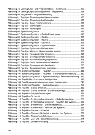Abbildung 78: Verknüpfungs- und Programmstatus – mit Hinweis.........................150
Abbildung 79: Verknüpfungen und Programme – Programme...............................151
Abbildung 80: Programme – Programmerstellung .................................................155
Abbildung 81: Pop-Up – Einstellung des Wertebereiches ......................................175
Abbildung 82: Pop-Up – Einstellung des Zeitmoduls .............................................178
Abbildung 83: Pop-Up – Script-Programmierung ...................................................185
Abbildung 84: Pop-Up – Werteingabe....................................................................186
Abbildung 85: Pop-Up – Texteingabe ....................................................................187
Abbildung 86: Systemkonfiguration........................................................................189
Abbildung 87: Systemkonfiguration – Geräte Posteingang ....................................195
Abbildung 88: Systemkonfiguration – Geräte .........................................................201
Abbildung 89: Systemkonfiguration – Räume ........................................................205
Abbildung 90: Systemkonfiguration – Gewerke......................................................208
Abbildung 91: Systemkonfiguration – Systemvariable ...........................................211
Abbildung 92: Pop-Up – Systemvariable bearbeiten..............................................214
Abbildung 93: Pop-Up – Warnung: Systemvariable löschen ..................................218
Abbildung 94: Pop-Up – Kanalparameter einstellen...............................................221
Abbildung 95: Pop-Up – Geräteparameter einstellen.............................................225
Abbildung 96: Pop-Up – Auswahl Übertragungsmodus .........................................228
Abbildung 97: Pop-Up – Gerät löschen und zurücksetzen .....................................231
Abbildung 98: Pop-Up – Raumparameter bearbeiten ............................................233
Abbildung 99: Pop-Up – Gewerkparameter bearbeiten..........................................235
Abbildung 100: Systemkonfiguration – Favoriten ...................................................238
Abbildung 101: Systemkonfiguration – Favoriten – Favoritenseitenerstellung .......239
Abbildung 102: Systemkonfiguration – Systemsteuerung – Benutzerverwaltung...245
Abbildung 103: Pop-Up Benutzerkonto – Konfiguration .........................................246
Abbildung 104: Pop-Up Automatische Anmeldung – Konfiguration .......................249
Abbildung 105: Systemkonfiguration – Systemsteuerung ......................................250
Abbildung 106: Pop-Up – Geräte anlernen ............................................................253
Abbildung 107: Pop-Up – Geräte anlernen – Sicherheitsabfrage...........................257
Abbildung 108: Pop-Up – Display-Einstellungen....................................................258
Abbildung 109: Pop-Up – Sicherheit ......................................................................260
Abbildung 110: Pop-Up – Systembackup einspielen – Sicherheitsabfrage............263
Abbildung 111: Pop-Up – Systembackup einspielen – Neustart des Systems.......263
Abbildung 112: Pop-Up – Systemreset – Sicherheitsabfrage.................................264
Abbildung 113: Pop-Up – Systemreset – Neustart des Systems ...........................265
Abbildung 114: Pop-Up – Netzwerk-Sicherheit ......................................................266
Abbildung 115: Pop-Up – Netzwerk-Sicherheit – Neustart des Systems ...............268
Abbildung 116: Pop-Up – Netzwerkeinstellungen ..................................................269
Abbildung 117: Pop-Up – Zeit- und Positionseinstellung .......................................271
Abbildung 118: Pop-Up – Zentralen-Wartung ........................................................274



290
 