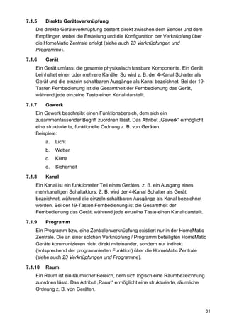 7.1.5    Direkte Geräteverknüpfung
    Die direkte Geräteverknüpfung besteht direkt zwischen dem Sender und dem
    Empfänger, wobei die Erstellung und die Konfiguration der Verknüpfung über
    die HomeMatic Zentrale erfolgt (siehe auch 23 Verknüpfungen und
    Programme).

7.1.6    Gerät
    Ein Gerät umfasst die gesamte physikalisch fassbare Komponente. Ein Gerät
    beinhaltet einen oder mehrere Kanäle. So wird z. B. der 4-Kanal Schalter als
    Gerät und die einzeln schaltbaren Ausgänge als Kanal bezeichnet. Bei der 19-
    Tasten Fernbedienung ist die Gesamtheit der Fernbedienung das Gerät,
    während jede einzelne Taste einen Kanal darstellt.

7.1.7    Gewerk
    Ein Gewerk beschreibt einen Funktionsbereich, dem sich ein
    zusammenfassender Begriff zuordnen lässt. Das Attribut „Gewerk“ ermöglicht
    eine strukturierte, funktionelle Ordnung z. B. von Geräten.
    Beispiele:
         a.   Licht
         b.   Wetter
         c.   Klima
         d.   Sicherheit

7.1.8    Kanal
    Ein Kanal ist ein funktioneller Teil eines Gerätes, z. B. ein Ausgang eines
    mehrkanaligen Schaltaktors. Z. B. wird der 4-Kanal Schalter als Gerät
    bezeichnet, während die einzeln schaltbaren Ausgänge als Kanal bezeichnet
    werden. Bei der 19-Tasten Fernbedienung ist die Gesamtheit der
    Fernbedienung das Gerät, während jede einzelne Taste einen Kanal darstellt.

7.1.9    Programm
    Ein Programm bzw. eine Zentralenverknüpfung existiert nur in der HomeMatic
    Zentrale. Die an einer solchen Verknüpfung / Programm beteiligten HomeMatic
    Geräte kommunizieren nicht direkt miteinander, sondern nur indirekt
    (entsprechend der programmierten Funktion) über die HomeMatic Zentrale
    (siehe auch 23 Verknüpfungen und Programme).

7.1.10   Raum
    Ein Raum ist ein räumlicher Bereich, dem sich logisch eine Raumbezeichnung
    zuordnen lässt. Das Attribut „Raum“ ermöglicht eine strukturierte, räumliche
    Ordnung z. B. von Geräten.



                                                                                   31
 
