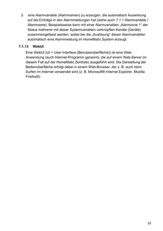 3.    eine Alarmvariable (Alarmnamen) zu erzeugen, die automatisch Auswirkung
       auf die Einträge in den Alarmmeldungen hat (siehe auch 7.1.1 Alarmvariable /
       Alarmname). Beispielsweise kann mit einer Alarmvariablen „Alarmzone 1“ der
       Status mehrerer mit dieser Systemvariablen verknüpften Kanäle (Geräte)
       zusammengefasst werden, wobei bei die „Auslösung“ dieser Alarmvariablen
       automatisch eine Alarmmeldung im HomeMatic System erzeugt.

7.1.13    WebUI
      Eine WebUI (UI = User Interface (Benutzeroberfläche)) ist eine Web-
      Anwendung (auch Internet-Programm genannt), die auf einem Web-Server (in
      diesem Fall auf der HomeMatic Zentrale) ausgeführt wird. Die Darstellung der
      Bedienoberfläche erfolgt dabei in einem Web-Browser, der z. B. auch beim
      Surfen im Internet verwendet wird (z. B. Microsoft® Internet Explorer, Mozilla
      Firefox®)




                                                                                       33
 