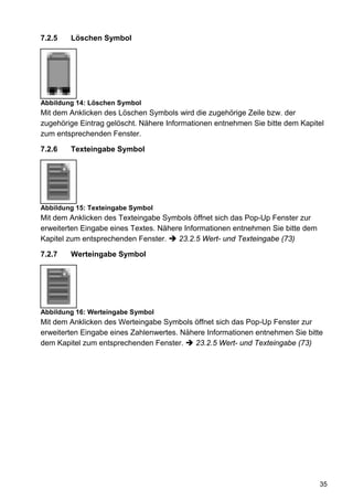 7.2.5   Löschen Symbol




Abbildung 14: Löschen Symbol
Mit dem Anklicken des Löschen Symbols wird die zugehörige Zeile bzw. der
zugehörige Eintrag gelöscht. Nähere Informationen entnehmen Sie bitte dem Kapitel
zum entsprechenden Fenster.

7.2.6   Texteingabe Symbol




Abbildung 15: Texteingabe Symbol
Mit dem Anklicken des Texteingabe Symbols öffnet sich das Pop-Up Fenster zur
erweiterten Eingabe eines Textes. Nähere Informationen entnehmen Sie bitte dem
Kapitel zum entsprechenden Fenster.    23.2.5 Wert- und Texteingabe (73)

7.2.7   Werteingabe Symbol




Abbildung 16: Werteingabe Symbol
Mit dem Anklicken des Werteingabe Symbols öffnet sich das Pop-Up Fenster zur
erweiterten Eingabe eines Zahlenwertes. Nähere Informationen entnehmen Sie bitte
dem Kapitel zum entsprechenden Fenster.    23.2.5 Wert- und Texteingabe (73)




                                                                                 35
 