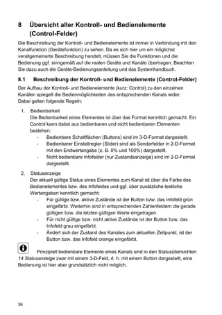 8     Übersicht aller Kontroll- und Bedienelemente
      (Control-Felder)
Die Beschreibung der Kontroll- und Bedienelemente ist immer in Verbindung mit den
Kanalfunktion (Gerätefunktion) zu sehen. Da es sich hier um ein möglichst
verallgemeinerte Beschreibung handelt, müssen Sie die Funktionen und die
Bedienung ggf. sinngemäß auf die realen Geräte und Kanäle übertragen. Beachten
Sie dazu auch die Geräte-Bedienungsanleitung und das Systemhandbuch.

8.1    Beschreibung der Kontroll- und Bedienelemente (Control-Felder)
Der Aufbau der Kontroll- und Bedienelemente (kurz: Control) zu den einzelnen
Kanälen spiegelt die Bedienmöglichkeiten des entsprechenden Kanals wider.
Dabei gelten folgende Regeln:

 1.   Bedienbarkeit
      Die Bedienbarkeit eines Elementes ist über das Format kenntlich gemacht. Ein
      Control kann dabei aus bedienbaren und nicht bedienbaren Elementen
      bestehen:
         -    Bedienbare Schaltflächen (Buttons) sind im 3-D-Format dargestellt.
         -    Bedienbarer Einstellregler (Slider) sind als Sonderfelder in 2-D-Format
              mit den Endwertangabe (z. B. 0% und 100%) dargestellt.
         -    Nicht bedienbare Infofelder (nur Zustandsanzeige) sind im 2-D-Format
              dargestellt.

 2.   Statusanzeige
      Der aktuell gültige Status eines Elementes zum Kanal ist über die Farbe des
      Bedienelementes bzw. des Infofeldes und ggf. über zusätzliche textliche
      Wertangaben kenntlich gemacht:
         -   Für gültige bzw. aktive Zustände ist der Button bzw. das Infofeld grün
             eingefärbt. Weiterhin sind in entsprechenden Zahlenfeldern die gerade
             gültigen bzw. die letzten gültigen Werte eingetragen.
         -   Für nicht gültige bzw. nicht aktive Zustände ist der Button bzw. das
             Infofeld grau eingefärbt.
         -   Ändert sich der Zustand des Kanales zum aktuellen Zeitpunkt, ist der
             Button bzw. das Infofeld orange eingefärbt.

        Prinzipiell bedienbare Elemente eines Kanals sind in den Statusübersichten
14 Statusanzeige zwar mit einem 3-D-Feld, d. h. mit einem Button dargestellt, eine
Bedienung ist hier aber grundsätzlich nicht möglich.




36
 