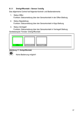 8.1.1      Drehgriffkontakt – Sensor 3-stufig
Das allgemeine Control hat folgende Kontroll- und Bedienelemente:

 1.     Status Offen
        Funktion: Statusmeldung über den Sensorkontakt in der Offen-Stellung.

 2.     Status Kippstellung
        Funktion: Statusmeldung über den Sensorkontakt in Kipp-Stellung

 3.  Status Verriegelt
     Funktion: Statusmeldung über den Sensorkontakt in Verriegelt Stellung
Gerätebeispiel: Fenster- Drehgriffkontakt




          Offen       Kippstellung     Verriegelt


Abbildung 17: Drehgriffkontakt

           Keine Bedienung möglich!




                                                                                37
 