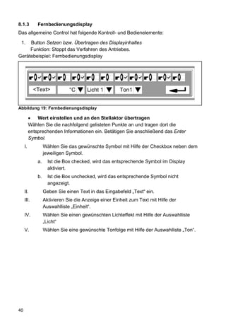 8.1.3         Fernbedienungsdisplay
Das allgemeine Control hat folgende Kontroll- und Bedienelemente:

 1.  Button Setzen bzw. Übertragen des Displayinhaltes
     Funktion: Stoppt das Verfahren des Antriebes.
Gerätebeispiel: Fernbedienungsdisplay




            <Text>             °C      Licht 1         Ton1


Abbildung 19: Fernbedienungsdisplay

          •   Wert einstellen und an den Stellaktor übertragen
          Wählen Sie die nachfolgend gelisteten Punkte an und tragen dort die
          entsprechenden Informationen ein. Betätigen Sie anschließend das Enter
          Symbol.
     I.            Wählen Sie das gewünschte Symbol mit Hilfe der Checkbox neben dem
                   jeweiligen Symbol.
              a.     Ist die Box checked, wird das entsprechende Symbol im Display
                     aktiviert.
              b.     Ist die Box unchecked, wird das entsprechende Symbol nicht
                     angezeigt.
     II.           Geben Sie einen Text in das Eingabefeld „Text“ ein.
     III.          Aktivieren Sie die Anzeige einer Einheit zum Text mit Hilfe der
                   Auswahlliste „Einheit“.
     IV.           Wählen Sie einen gewünschten Lichteffekt mit Hilfe der Auswahlliste
                   „Licht“
     V.            Wählen Sie eine gewünschte Tonfolge mit Hilfe der Auswahlliste „Ton“.




40
 