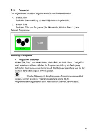 8.1.4      Programm
Das allgemeine Control hat folgende Kontroll- und Bedienelemente:

 1.     Status Aktiv
        Funktion: Statusmeldung ob das Programm aktiv gesetzt ist.

 2.   Button Start
     Funktion: Führt das Programm (die Aktionen in „Aktivität: Dann...“) aus.
Beispiel: Programme




                               Start
            Aktiv


Abbildung 20: Programm

      •    Programm ausführen
      Klicken Sie „Start“, um alle Aktionen, die im Feld „Aktivität: Dann...“ aufgeführt
      sind, sofort auszuführen. Alle bei der Programmerstellung als Bedingung
      definierten Bedingungen werden ignoriert. Die Bedingungsprüfung wird für den
      Moment der Bedienung auf WAHR gesetzt.

                  Welche Aktionen mit dem Starten des Programmes ausgeführt
      werden, können Sie in der Programmerstellung (siehe 23.2.1
      Programmerstellung) ersehen oder wenden sich an Ihren Administrator.




                                                                                           41
 