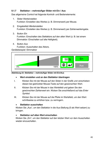 8.1.7         Stellaktor – mehrstufiger Slider mit Ein / Aus
Das allgemeine Control hat folgende Kontroll- und Bedienelemente:

 1.        Slider Werteinstellen
           Funktion: Einstellen des Wertes (z. B. Dimmerwert) per Mouse.

 2.        Eingabefeld Werteinstellen
           Funktion: Einstellen des Wertes (z. B. Dimmerwert) per Zahlenwerteingabe.

 3.        Button Ein
           Funktion: Einschalten des Stellaktors auf den alten Wert (z. B. bei einem
           Dimmaktor: Einschalten auf alte Helligkeit).

 4.  Button Aus
     Funktion: Ausschalten des Aktors.
Gerätebeispiel: Dimmaktor



                                                             50 %            Ein


        0%                                       100%
                                                                             Aus

Abbildung 23: Stellaktor – mehrstufiger Slider mit Ein/Aus

       •      Wert einstellen und an den Stellaktor übertragen
  I.            Klicken Sie mit der Mouse auf den Slider in der Grafik und verschieben
                diesen bei gedrückter Mouse-Taste auf den gewünschten Wert.
  II.           Klicken Sie mit der Mouse in das Wertefeld und geben Sie den
                gewünschten Zahlenwert ein. Klicken Sie anschließend auf das Enter
                Symbol.
  III.          Klicken Sie mit der Mouse auf die Pfeile im Wertefeld, um den Wert
                schrittweise zu erhöhen bzw. zu verringern.

       •    Stellaktor ausschalten
       Klicken Sie „Aus“, um den Stellaktor in die Aus-Stellung (0 als Wert setzen) zu
       bringen.

       •    Stellaktor auf alten Wert einschalten
       Klicken Sie „Ein“, um den Stellaktor auf den letzten Wert vor dem Ausschalten
       wieder einzuschalten.




                                                                                         45
 