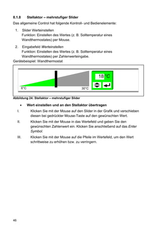 8.1.8            Stellaktor – mehrstufiger Slider
Das allgemeine Control hat folgende Kontroll- und Bedienelemente:

 1.           Slider Werteinstellen
              Funktion: Einstellen des Wertes (z. B. Solltemperatur eines
              Wandthermostates) per Mouse.

 2.  Eingabefeld Werteinstellen
     Funktion: Einstellen des Wertes (z. B. Solltemperatur eines
     Wandthermostates) per Zahlenwerteingabe.
Gerätebeispiel: Wandthermostat



                                                                18 °C

           6°C                                       30°C


Abbildung 24: Stellaktor – mehrstufiger Slider

          •      Wert einstellen und an den Stellaktor übertragen
     I.            Klicken Sie mit der Mouse auf den Slider in der Grafik und verschieben
                   diesen bei gedrückter Mouse-Taste auf den gewünschten Wert.
     II.           Klicken Sie mit der Mouse in das Wertefeld und geben Sie den
                   gewünschten Zahlenwert ein. Klicken Sie anschließend auf das Enter
                   Symbol.
     III.          Klicken Sie mit der Mouse auf die Pfeile im Wertefeld, um den Wert
                   schrittweise zu erhöhen bzw. zu verringern.




46
 