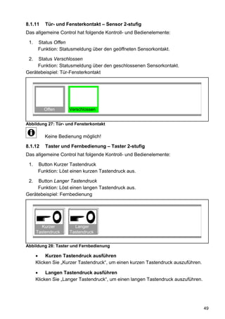 8.1.11    Tür- und Fensterkontakt – Sensor 2-stufig
Das allgemeine Control hat folgende Kontroll- und Bedienelemente:

 1.    Status Offen
       Funktion: Statusmeldung über den geöffneten Sensorkontakt.

 2.  Status Verschlossen
     Funktion: Statusmeldung über den geschlossenen Sensorkontakt.
Gerätebeispiel: Tür-Fensterkontakt




         Offen       Verschlossen


Abbildung 27: Tür- und Fensterkontakt

          Keine Bedienung möglich!

8.1.12    Taster und Fernbedienung – Taster 2-stufig
Das allgemeine Control hat folgende Kontroll- und Bedienelemente:

 1.    Button Kurzer Tastendruck
       Funktion: Löst einen kurzen Tastendruck aus.

 2.  Button Langer Tastendruck
     Funktion: Löst einen langen Tastendruck aus.
Gerätebeispiel: Fernbedienung




        Kurzer         Langer
      Tastendruck    Tastendruck


Abbildung 28: Taster und Fernbedienung

      •    Kurzen Tastendruck ausführen
      Klicken Sie „Kurzer Tastendruck“, um einen kurzen Tastendruck auszuführen.

      •    Langen Tastendruck ausführen
      Klicken Sie „Langer Tastendruck“, um einen langen Tastendruck auszuführen.




                                                                                   49
 