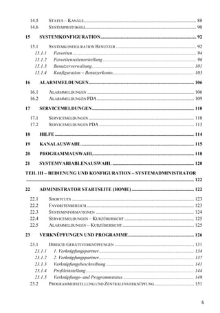 14.5          STATUS – KANÄLE.............................................................................................. 88
     14.6          SYSTEMPROTOKOLL ............................................................................................ 90

15          SYSTEMKONFIGURATION................................................................................ 92

     15.1    SYSTEMKONFIGURATION BENUTZER ................................................................... 92
       15.1.1 Favoriten ....................................................................................................... 94
       15.1.2 Favoritenseitenerstellung .............................................................................. 96
       15.1.3 Benutzerverwaltung..................................................................................... 101
       15.1.4 Konfiguration – Benutzerkonto.................................................................... 103

16          ALARMMELDUNGEN........................................................................................ 106

     16.1          ALARMMELDUNGEN ......................................................................................... 106
     16.2          ALARMMELDUNGEN PDA................................................................................. 109

17          SERVICEMELDUNGEN..................................................................................... 110

   17.1            SERVICEMELDUNGEN ........................................................................................ 110
   17.2            SERVICEMELDUNGEN PDA ............................................................................... 113

18          HILFE .................................................................................................................... 114

19          KANALAUSWAHL.............................................................................................. 115

20          PROGRAMMAUSWAHL.................................................................................... 118

21          SYSTEMVARIABLENAUSWAHL .................................................................... 120

TEIL III – BEDIENUNG UND KONFIGURATION – SYSTEMADMINISTRATOR
............................................................................................................................................ 122

22          ADMINISTRATOR STARTSEITE (HOME) .................................................... 122

   22.1            SHORTCUTS ...................................................................................................... 123
   22.2            FAVORITENBEREICH.......................................................................................... 123
   22.3            SYSTEMINFORMATIONEN .................................................................................. 124
   22.4            SERVICEMELDUNGEN – KURZÜBERSICHT .......................................................... 125
   22.5            ALARMMELDUNGEN – KURZÜBERSICHT ............................................................ 125

23          VERKNÜPFUNGEN UND PROGRAMME....................................................... 126

     23.1    DIREKTE GERÄTEVERKNÜPFUNGEN .................................................................. 131
       23.1.1 1. Verknüpfungspartner ............................................................................... 134
       23.1.2 2. Verknüpfungspartner ............................................................................... 137
       23.1.3 Verknüpfungsbeschreibung ......................................................................... 141
       23.1.4 Profileinstellung .......................................................................................... 144
       23.1.5 Verknüpfungs- und Programmstatus ........................................................... 149
     23.2    PROGRAMMERSTELLUNG UND ZENTRALENVERKNÜPFUNG ................................. 151


                                                                                                                                               5
 