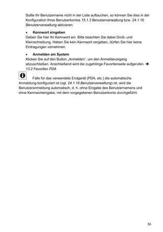 Sollte Ihr Benutzername nicht in der Liste auftauchen, so können Sie dies in der
    Konfiguration Ihres Benutzerkontos 15.1.3 Benutzerverwaltung bzw. 24.1.16
    Benutzerverwaltung aktivieren.

    •    Kennwort eingeben
    Geben Sie hier Ihr Kennwort ein. Bitte beachten Sie dabei Groß- und
    Kleinschreibung. Haben Sie kein Kennwort vergeben, dürfen Sie hier keine
    Eintragungen vornehmen.

    •    Anmelden am System
    Klicken Sie auf den Button „Anmelden“, um den Anmeldevorgang
    abzuschließen. Anschließend wird die zugehörige Favoritenseite aufgerufen.
    13.2 Favoriten PDA

        Falls für das verwendete Endgerät (PDA, etc.) die automatische
Anmeldung konfiguriert ist (vgl. 24.1.16 Benutzerverwaltung) ist, wird die
Benutzeranmeldung automatisch, d. h. ohne Eingabe des Benutzernamens und
ohne Kennworteingabe, mit dem vorgegebenen Benutzerkonto durchgeführt.




                                                                                  55
 