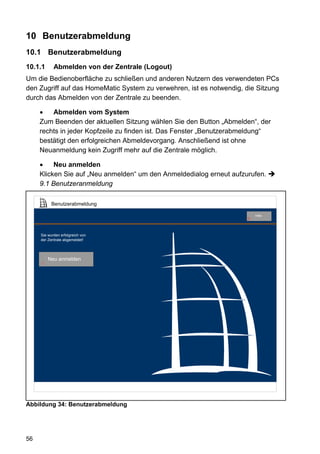 10 Benutzerabmeldung
10.1 Benutzerabmeldung
10.1.1      Abmelden von der Zentrale (Logout)
Um die Bedienoberfläche zu schließen und anderen Nutzern des verwendeten PCs
den Zugriff auf das HomeMatic System zu verwehren, ist es notwendig, die Sitzung
durch das Abmelden von der Zentrale zu beenden.

     •   Abmelden vom System
     Zum Beenden der aktuellen Sitzung wählen Sie den Button „Abmelden“, der
     rechts in jeder Kopfzeile zu finden ist. Das Fenster „Benutzerabmeldung“
     bestätigt den erfolgreichen Abmeldevorgang. Anschließend ist ohne
     Neuanmeldung kein Zugriff mehr auf die Zentrale möglich.

     •    Neu anmelden
     Klicken Sie auf „Neu anmelden“ um den Anmeldedialog erneut aufzurufen.
     9.1 Benutzeranmeldung

           Benutzerabmeldung

                                                                          Hilfe
                                                                      9




     Sie wurden erfolgreich von
     der Zentrale abgemeldet!




         Neu anmelden
     1




Abbildung 34: Benutzerabmeldung




56
 