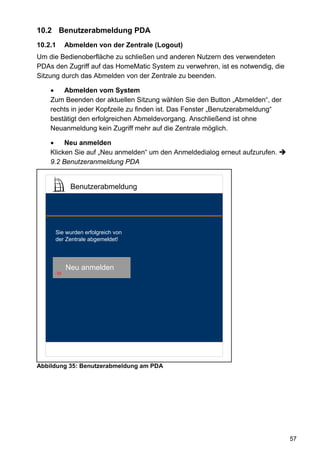 10.2 Benutzerabmeldung PDA
10.2.1        Abmelden von der Zentrale (Logout)
Um die Bedienoberfläche zu schließen und anderen Nutzern des verwendeten
PDAs den Zugriff auf das HomeMatic System zu verwehren, ist es notwendig, die
Sitzung durch das Abmelden von der Zentrale zu beenden.

    •   Abmelden vom System
    Zum Beenden der aktuellen Sitzung wählen Sie den Button „Abmelden“, der
    rechts in jeder Kopfzeile zu finden ist. Das Fenster „Benutzerabmeldung“
    bestätigt den erfolgreichen Abmeldevorgang. Anschließend ist ohne
    Neuanmeldung kein Zugriff mehr auf die Zentrale möglich.

    •    Neu anmelden
    Klicken Sie auf „Neu anmelden“ um den Anmeldedialog erneut aufzurufen.
    9.2 Benutzeranmeldung PDA


               Benutzerabmeldung




     Sie wurden erfolgreich von
     der Zentrale abgemeldet!




              Neu anmelden
         92




Abbildung 35: Benutzerabmeldung am PDA




                                                                                57
 