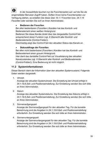 In der Auswahlliste tauchen nur die Favoritenseiten auf, auf die Sie als
angemeldeter Benutzer Zugriff haben. Sollten Ihnen keine Favoritenseiten zur
Verfügung stehen, so erstellen Sie diese über 15.1.1 Favoriten bzw. 24.1.14
Favoriten oder wenden Sie sich an Ihren Administrator.

      •    Bedienen der Favoriten
      Bei allen bedienbaren (Favoriten-) Kanälen hat das Kontroll- und
      Bedienelement einen weißen Hintergrund.
      Bedienen Sie diese Kanäle direkt über das dargestellte Control-Feld
      entsprechend deren Funktion (vgl. 8 Übersicht aller Kontroll- und
      Bedienelemente (Control-Felder)).
      Gleichzeitig zeigt das Control-Feld den aktuellen Status des Kanals an.

      •    Statusabfrage der Favoriten
      Bei allen nicht bedienbaren (Favoriten-) Kanälen hat das Kontroll- und
      Bedienelement einen grauen Hintergrund.
      Hier dient das darstellte Control-Feld zur Visualisierung des aktuellen
      Kanalzustandes (vgl. 8 Übersicht aller Kontroll- und Bedienelemente
      (Control-Felder)). Eine Bedienung ist nicht möglich.

11.2 Systeminformationen
Dieser Bereich dient der Information über den aktuellen Systemzustand. Folgende
Daten werden dargestellt:

 1.    Uhrzeit
       Anzeige der aktuellen Systemuhrzeit. Die Einstellung der Uhrzeit erfolgt in
       24.1.19.6 Zeit- und Positionseinstellung. Zur Einstellung wenden Sie sich bitte
       an Ihren Administrator.

 2.    Datum
       Anzeige des aktuellen Systemdatums. Die Einstellung des Datums erfolgt in
       24.1.19.6 Zeit- und Positionseinstellung. Zur Einstellung wenden Sie sich bitte
       an Ihren Administrator.

 3.    Sonnenaufgangszeit
       Anzeige der Sonnenaufgangszeit für den aktuellen Tag. Für die korrekte
       Berechnung sind die Angaben in 24.1.19.6 Zeit- und Positionseinstellung
       erforderlich. Zur Einstellung wenden Sie sich bitte an Ihren Administrator.

 4.    Sonnenuntergangszeit
       Anzeige der Sonnenuntergangszeit für den aktuellen Tag. Für die korrekte
       Berechnung sind die Angaben in 24.1.19.6 Zeit- und Positionseinstellung
       erforderlich. Zur Einstellung wenden Sie sich bitte an Ihren Administrator.



                                                                                     59
 