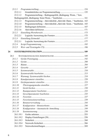 23.2.1 Programmerstellung .................................................................................... 154
         23.2.1.1   Grundsätzliches zur Programmerstellung ............................................ 155
         23.2.1.2   Programmerstellung – Bedingungsfeld „Bedingung: Wenn...“ bzw.
         Bedingungsfeld „Bedingung: Sonst Wenn...“ bearbeiten ........................................ 161
         23.2.1.3   Programmerstellung – Aktivitätsfeld „Aktivität: Dann...“ bearbeiten.. 163
         23.2.1.4   Programmerstellung – Aktivitätsfeld „Aktivität: Sonst...“ bearbeiten . 165
         23.2.1.5   Bedingungen definieren ....................................................................... 167
         23.2.1.6   Aktivitäten definieren .......................................................................... 171
       23.2.2 Einstellung Wertebereich............................................................................. 175
         23.2.2.1   Logische Auswertung des Fensters...................................................... 175
       23.2.3 Einstellung Zeitmodul .................................................................................. 177
         23.2.3.1   Logische Auswertung des Fensters...................................................... 177
       23.2.4 Script Programmierung ............................................................................... 185
       23.2.5 Wert- und Texteingabe (73) ......................................................................... 186

24        SYSTEMKONFIGURATION.............................................................................. 189

    24.1      SYSTEMKONFIGURATION ADMINISTRATOR ........................................................ 189
      24.1.1 Geräte Posteingang ..................................................................................... 192
      24.1.2 Geräte .......................................................................................................... 200
      24.1.3 Räume .......................................................................................................... 204
      24.1.4 Gewerke....................................................................................................... 207
      24.1.5 Systemvariable............................................................................................. 210
      24.1.6 Systemvariable bearbeiten........................................................................... 213
      24.1.7 Warnung: Systemvariable löschen............................................................... 218
      24.1.8 Kanalparameter einstellen........................................................................... 220
      24.1.9 Geräteparameter einstellen ......................................................................... 223
      24.1.10     Übertragungsmodus einstellen ................................................................ 227
      24.1.11     Gerät löschen........................................................................................... 230
      24.1.12     Raumparameter bearbeiten ..................................................................... 233
      24.1.13     Gewerkparamenter bearbeiten ................................................................ 235
      24.1.14     Favoriten ................................................................................................. 237
      24.1.15     Favoritenseitenerstellung ........................................................................ 239
      24.1.16     Benutzerverwaltung ................................................................................. 244
      24.1.17     Konfiguration – Benutzerkonto................................................................ 246
      24.1.18     Konfiguration – Automatische Anmeldung .............................................. 249
      24.1.19     Systemsteuerung ...................................................................................... 250
         24.1.19.1 Geräte anlernen.................................................................................... 253
         24.1.19.2 Display-Einstellungen (28).................................................................. 258
         24.1.19.3 Sicherheit............................................................................................. 260
         24.1.19.4 Netzwerk-Sicherheit ............................................................................ 266
         24.1.19.5 Netzwerkeinstellungen ........................................................................ 269



6
 