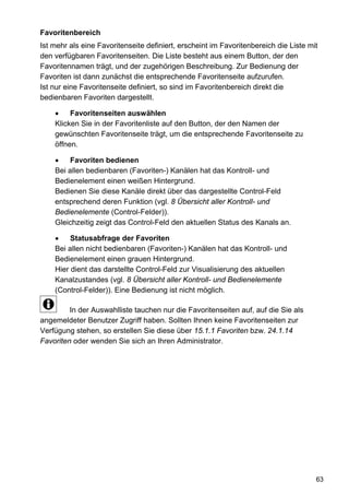 Favoritenbereich
Ist mehr als eine Favoritenseite definiert, erscheint im Favoritenbereich die Liste mit
den verfügbaren Favoritenseiten. Die Liste besteht aus einem Button, der den
Favoritennamen trägt, und der zugehörigen Beschreibung. Zur Bedienung der
Favoriten ist dann zunächst die entsprechende Favoritenseite aufzurufen.
Ist nur eine Favoritenseite definiert, so sind im Favoritenbereich direkt die
bedienbaren Favoriten dargestellt.

    •    Favoritenseiten auswählen
    Klicken Sie in der Favoritenliste auf den Button, der den Namen der
    gewünschten Favoritenseite trägt, um die entsprechende Favoritenseite zu
    öffnen.

    •    Favoriten bedienen
    Bei allen bedienbaren (Favoriten-) Kanälen hat das Kontroll- und
    Bedienelement einen weißen Hintergrund.
    Bedienen Sie diese Kanäle direkt über das dargestellte Control-Feld
    entsprechend deren Funktion (vgl. 8 Übersicht aller Kontroll- und
    Bedienelemente (Control-Felder)).
    Gleichzeitig zeigt das Control-Feld den aktuellen Status des Kanals an.

    •    Statusabfrage der Favoriten
    Bei allen nicht bedienbaren (Favoriten-) Kanälen hat das Kontroll- und
    Bedienelement einen grauen Hintergrund.
    Hier dient das darstellte Control-Feld zur Visualisierung des aktuellen
    Kanalzustandes (vgl. 8 Übersicht aller Kontroll- und Bedienelemente
    (Control-Felder)). Eine Bedienung ist nicht möglich.

         In der Auswahlliste tauchen nur die Favoritenseiten auf, auf die Sie als
angemeldeter Benutzer Zugriff haben. Sollten Ihnen keine Favoritenseiten zur
Verfügung stehen, so erstellen Sie diese über 15.1.1 Favoriten bzw. 24.1.14
Favoriten oder wenden Sie sich an Ihren Administrator.




                                                                                      63
 