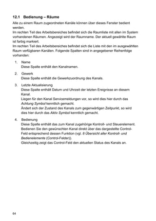 12.1 Bedienung – Räume
Alle zu einem Raum zugeordneten Kanäle können über dieses Fenster bedient
werden.
Im rechten Teil des Arbeitsbereiches befindet sich die Raumliste mit allen im System
vorhandenen Räumen. Angezeigt wird der Raumname. Der aktuell gewählte Raum
ist farbig markiert.
Im rechten Teil des Arbeitsbereiches befindet sich die Liste mit den im ausgewählten
Raum verfügbaren Kanälen. Folgende Spalten sind in angegebener Reihenfolge
vorhanden:

 1.   Name
      Diese Spalte enthält den Kanalnamen.

 2.   Gewerk
      Diese Spalte enthält die Gewerkzuordnung des Kanals.

 3.   Letzte Aktualisierung
      Diese Spalte enthält Datum und Uhrzeit der letzten Ereignisse an diesem
      Kanal.
      Liegen für den Kanal Servicemeldungen vor, so wird dies hier durch das
      Achtung Symbol kenntlich gemacht.
      Ändert sich der Zustand des Kanals zum gegenwärtigen Zeitpunkt, so wird
      dies hier durch das Aktiv Symbol kenntlich gemacht.

 4.   Bedienung
      Diese Spalte enthält das zum Kanal zugehörige Kontroll- und Steuerelement.
      Bedienen Sie den gewünschten Kanal direkt über das dargestellte Control-
      Feld entsprechend dessen Funktion (vgl. 8 Übersicht aller Kontroll- und
      Bedienelemente (Control-Felder)).
      Gleichzeitig zeigt das Control-Feld den aktuellen Status des Kanals an.




64
 