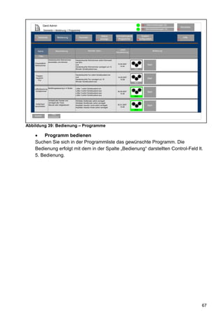 Gerd Admin                                                                                                    12   Alarmmeldungen (0)
                                                                                                                                                             Abmelden
                                                                                                                            11   Servicemeldungen (0)   10
                 Startseite > Bedienung > Programme

                                                                                     Status        Verknüpfungen&           System-
        Startseite               Bedienung               Favoriten                                                                                             Hilfe
    2                        3                       4                         8    anzeige          Programme         68konfiguration                  9
                                                                                                   5




                                                                                                       Letzte
        Name                 Beschreibung                           Aktivität: Dann...                                                    Bedienung
                                                                                                   Aktualisierung
        Filter
                     Deckenleuchte Wohnzimmer        Deckenleuchte Wohnzimmer sofort Dimmwert
                     einschalten und dimmen          auf 50%
    Einschlaflicht                                                                                     14.05.2007
    Wohnzimmer                                       und                                                                          Start
                                                     Deckenleuchte Wohnzimmer verzögert um 15             14:44
                                                     Minuten Schaltzustand aus.                                     Aktiv


                                                     Deckenleuchte Flur sofort Schaltzustand ein
     Treppen-
                                                     und                                               14.05.2007
     hauslicht                                                                                                                    Start
                                                     Deckenleuchte Flur verzögert um 15                   14:48
        Flur
                                                     Minuten Schaltzustand aus
                                                                                                                    Aktiv


    Lüftersteuerung Belüftungssteuerng in 4 Stufen   Lüfter 1 sofort Schaltzustand ein
     Schlafzimmer                                    Lüfter 2 sofort Schaltzustand aus              30.05.2007
                                                     Lüfter 2 sofort Schaltzustand aus
                                                                                                                                  Start
                                                                                                       14:48
                                                     Lüfter 2 sofort Schaltzustand aus
                                                                                                                    Aktiv

                     Schließt alle Fenster und       WinMatic Südfenster sofort verriegelt
                     verriegelt alle Türen.          WinMatic Nordfenster sofort verriegelt
     Außenhaut                                                                                      30.01.2007
                     Manuel oder zeitgesteuert.      KeyMatic Haustür vorne sofort verriegelt                                     Start
    verschließen                                                                                       15:48
                                                     KeyMatic Haustür hinten sofort verriegelt
                                                     ...                                                            Aktiv

                         Filter
    Zurück           zurücksetzen




Abbildung 39: Bedienung – Programme

    •   Programm bedienen
    Suchen Sie sich in der Programmliste das gewünschte Programm. Die
    Bedienung erfolgt mit dem in der Spalte „Bedienung“ darstellten Control-Feld lt.
    5. Bedienung.




                                                                                                                                                                        67
 