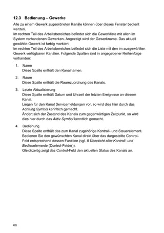 12.3 Bedienung – Gewerke
Alle zu einem Gewerk zugeordneten Kanäle können über dieses Fenster bedient
werden.
Im rechten Teil des Arbeitsbereiches befindet sich die Gewerkliste mit allen im
System vorhandenen Gewerken. Angezeigt wird der Gewerkname. Das aktuell
gewählte Gewerk ist farbig markiert.
Im rechten Teil des Arbeitsbereiches befindet sich die Liste mit den im ausgewählten
Gewerk verfügbaren Kanälen. Folgende Spalten sind in angegebener Reihenfolge
vorhanden:

 1.   Name
      Diese Spalte enthält den Kanalnamen.

 2.   Raum
      Diese Spalte enthält die Raumzuordnung des Kanals.

 3.   Letzte Aktualisierung
      Diese Spalte enthält Datum und Uhrzeit der letzten Ereignisse an diesem
      Kanal.
      Liegen für den Kanal Servicemeldungen vor, so wird dies hier durch das
      Achtung Symbol kenntlich gemacht.
      Ändert sich der Zustand des Kanals zum gegenwärtigen Zeitpunkt, so wird
      dies hier durch das Aktiv Symbol kenntlich gemacht.

 4.   Bedienung
      Diese Spalte enthält das zum Kanal zugehörige Kontroll- und Steuerelement.
      Bedienen Sie den gewünschten Kanal direkt über das dargestellte Control-
      Feld entsprechend dessen Funktion (vgl. 8 Übersicht aller Kontroll- und
      Bedienelemente (Control-Felder)).
      Gleichzeitig zeigt das Control-Feld den aktuellen Status des Kanals an.




68
 