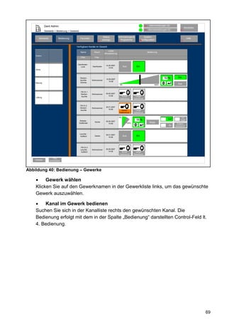 Gerd Admin                                                                                                    12    Alarmmeldungen (0)
                                                                                                                                                                  Abmelden
                                                                                                                            11   Servicemeldungen (0)        10
              Startseite > Bedienung > Gewerke

                                                                           Status           Verknüpfungen&                  System-
        Startseite               Bedienung        Favoriten                                                                                                            Hilfe
    2                        3               4                      8     anzeige             Programme              68konfiguration                          9
                                                                                            5


                                             Verfügbare Kanäle im Gewerk
                                                                               Letzte
                                                  Name          Raum                                                             Bedienung
                                                                           Aktualisierung
    Elektro
                                                  Filter        Filter


                                              Dachboden
                                                                             14.05.2007
                                                 Licht        Dachboden                              Aus         Ein
                                                                                14:44
    Klima



                                                  Decken-                                                                                      50 %        Ein
                                                                             14.05.2007
                                                  leuchte-    Wohnzimmer
                                                                                14:48
    Heizung                                       Dimmer
                                                                                                0%                                     100%
                                                                                                                                                          Aus


                                                   FB-Ch.1
                                                   Decken-    Wohnzimmer     30.05.2007
                                                   leuchte                      14:48          Kurzer           Langer
    Lüftung
                                                                                             Tastendruck      Tastendruck


                                                  FB-Ch.2
                                                  Decken-                    30.01.2007
                                                              Wohnzimmer
                                                  leuchte                       15:48
                                                                                               Kurzer           Langer
                                                                                             Tastendruck      Tastendruck

                                                                                            0%                                                                 Ver-
                                                                                                                 56 %                             Auf        riegelt
                                                  Rollade -                  30.05.2007
                                                                Küche                                                             Stopp
                                                 Südfenster                     14:48                  100%                                              Zustand
                                                                                                                                                   Zu   unbestimmt



                                                 Leuchte -                   30.01.2007
                                                  Auffahrt      Garten                               Aus         Ein
                                                                                15:48




                                                  FB-Ch.3
                                                  Leuchte -   Wohnzimmer     30.05.2007
                                                   Auffahrt                     14:48          Kurzer           Langer
                                                                                             Tastendruck      Tastendruck

                         Filter
    Zurück           zurücksetzen




Abbildung 40: Bedienung – Gewerke

    •    Gewerk wählen
    Klicken Sie auf den Gewerknamen in der Gewerkliste links, um das gewünschte
    Gewerk auszuwählen.

    •   Kanal im Gewerk bedienen
    Suchen Sie sich in der Kanalliste rechts den gewünschten Kanal. Die
    Bedienung erfolgt mit dem in der Spalte „Bedienung“ darstellten Control-Feld lt.
    4. Bedienung.




                                                                                                                                                                               69
 