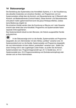 14 Statusanzeige
Die Darstellung des Systemstatus des HomeMatic Systems, d. h. die Visualisierung
des aktuellen Zustandes von einzelnen Kanälen, von Programmen und von
Systemvariablen erfolgt über die Kontroll- und Steuerelemente (vgl. 8 Übersicht aller
Kontroll- und Bedienelemente (Control-Felder)). Diese Kontroll- und Steuerelemente
sind jedoch inaktiv (gekennzeichnet durch die graue Hintergrundfarbe), sodass
keine Bedienung möglich ist.
Die einzelnen Kanäle werden über die Zuordnung zu Räume und / oder Gewerke
erreicht oder direkt über eine Kanalliste. Programme und Systemvariable haben
separate Ordnungskriterien.
Das Systemprotokoll erlaubt es dem Benutzer, die Historie ausgewählter Kanäle
aufzuzeichnen.

         In der Statusanzeige sind nur die Kanäle, Systemvariable und Programme
dargestellt, die vom Administrator mit dem Attribut „sichtbar“ versehen sind. Im
Systemprotokoll sind nur die Kanäle, Systemvariable und Programme dargestellt,
die vom Administrator mit dem Attribut „protokolliert“ versehen sind. Sollten Sie
einen Eintrag nicht in den zugehörigen Listen finden, so prüfen Sie die Kanal-,
Systemvariablen bzw. Programmeigenschaft (vgl. 24.1.2 Geräte bzw. 24.1.5
Systemvariable bzw. 23.2 Programmerstellung und Zentralenverknüpfung) oder
wenden sich an Ihren Administrator.




78
 
